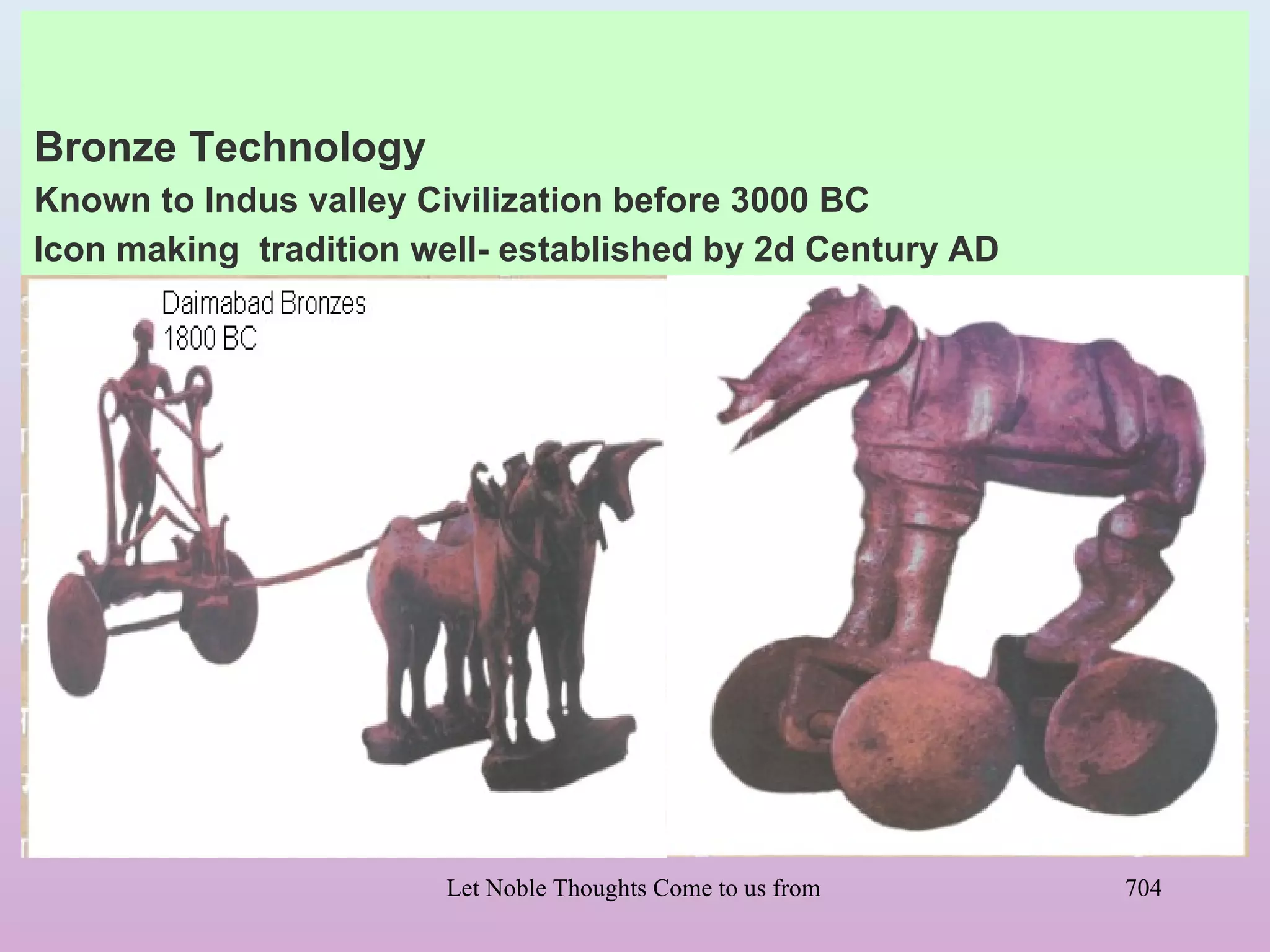 Bronze Technology
Known to Indus valley Civilization before 3000 BC
Icon making tradition well- established by 2d Century AD




                       Let Noble Thoughts Come to us from all Directions- Rig Veda   704
 