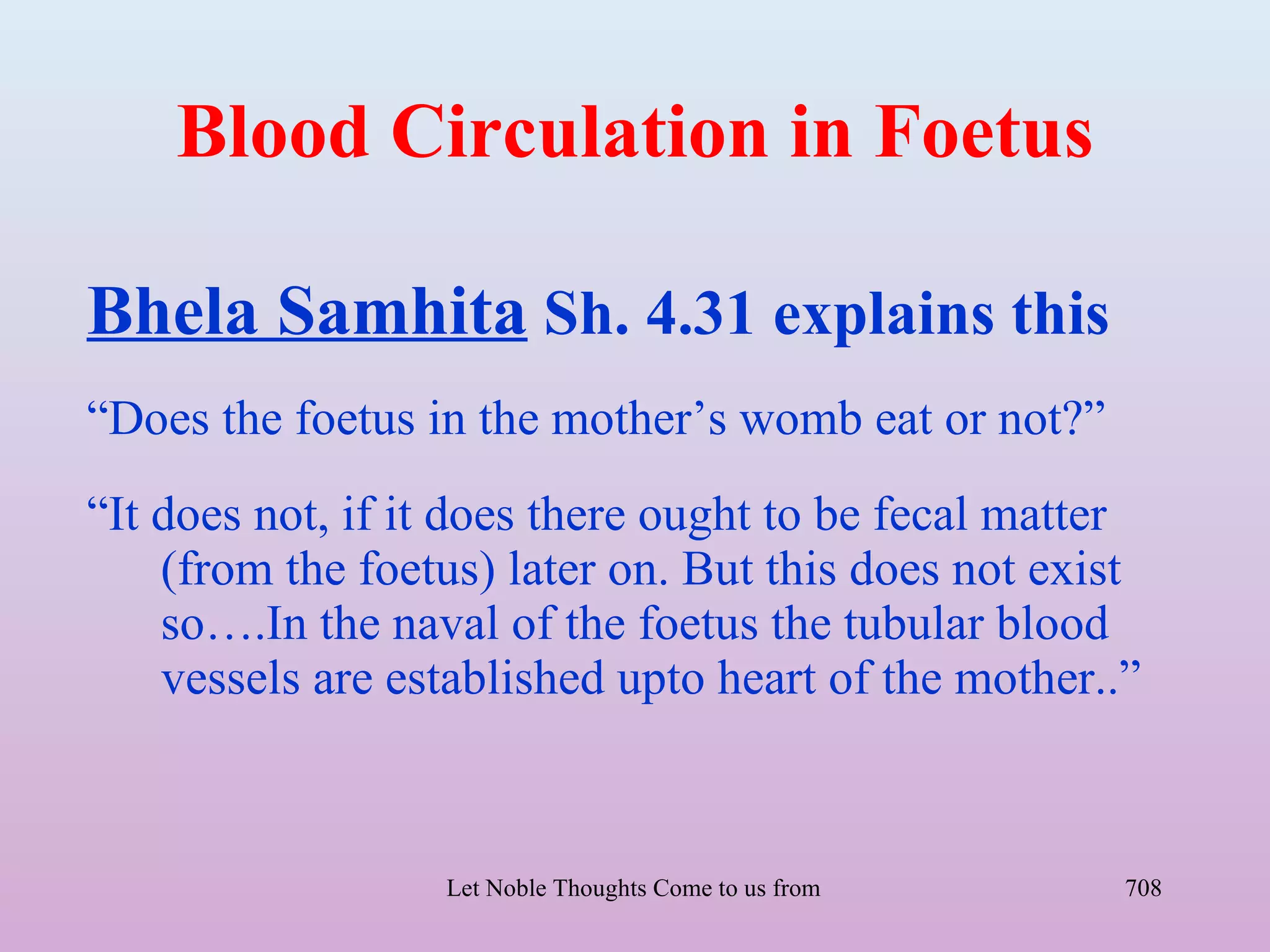 Blood Circulation in Foetus

Bhela Samhita Sh. 4.31 explains this
“Does the foetus in the mother’s womb eat or not?”
“It does not, if it does there ought to be fecal matter
    (from the foetus) later on. But this does not exist
    so….In the naval of the foetus the tubular blood
    vessels are established upto heart of the mother..”



                  Let Noble Thoughts Come to us from all Directions- Rig Veda   708
 