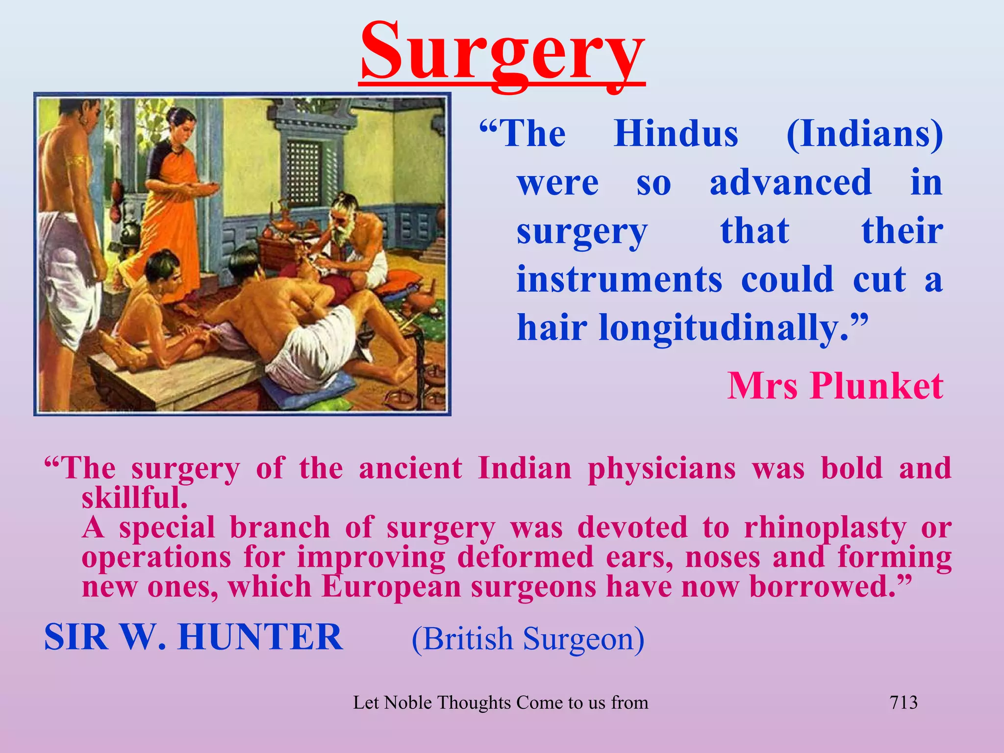 Surgery
                                  “The Hindus (Indians)
                                    were so advanced in
                                    surgery     that     their
                                    instruments could cut a
                                    hair longitudinally.”
                                                 Mrs Plunket
“The surgery of the ancient Indian physicians was bold and
  skillful.
  A special branch of surgery was devoted to rhinoplasty or
  operations for improving deformed ears, noses and forming
  new ones, which European surgeons have now borrowed.”
SIR W. HUNTER             (British Surgeon)
                    Let Noble Thoughts Come to us from all Directions- Rig Veda   713
 