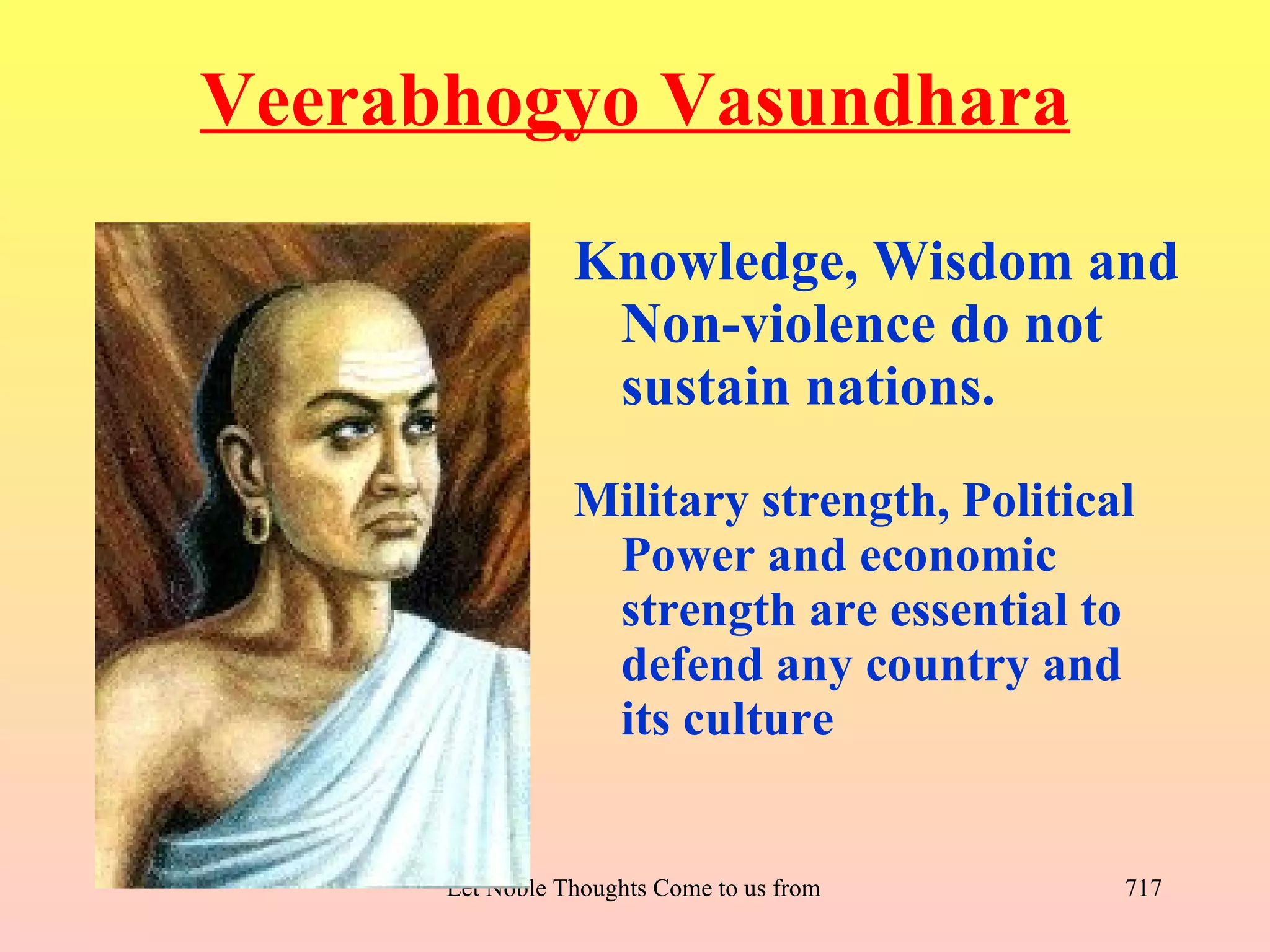 Veerabhogyo Vasundhara
                 Knowledge, Wisdom and
                  Non-violence do not
                  sustain nations.
                 Military strength, Political
                  Power and economic
                  strength are essential to
                  defend any country and
                  its culture


      Let Noble Thoughts Come to us from all Directions- Rig Veda   717
 