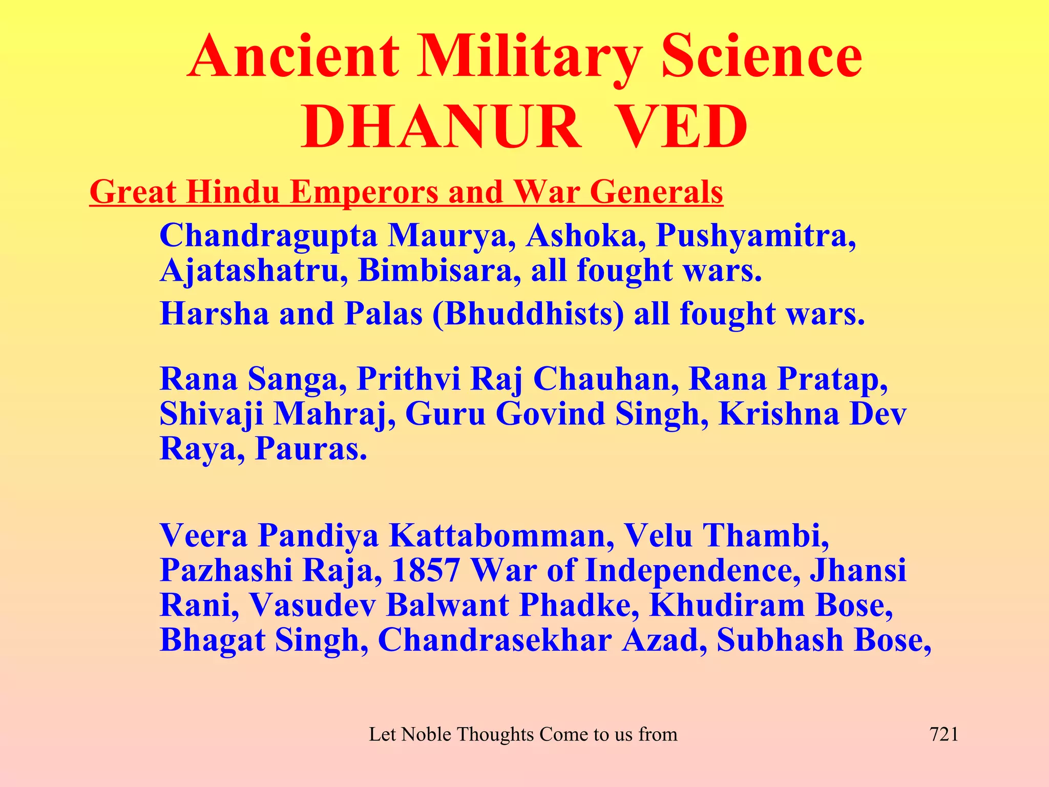 Ancient Military Science
         DHANUR VED
Great Hindu Emperors and War Generals
    Chandragupta Maurya, Ashoka, Pushyamitra,
    Ajatashatru, Bimbisara, all fought wars.
    Harsha and Palas (Bhuddhists) all fought wars.
    Rana Sanga, Prithvi Raj Chauhan, Rana Pratap,
    Shivaji Mahraj, Guru Govind Singh, Krishna Dev
    Raya, Pauras.

    Veera Pandiya Kattabomman, Velu Thambi,
    Pazhashi Raja, 1857 War of Independence, Jhansi
    Rani, Vasudev Balwant Phadke, Khudiram Bose,
    Bhagat Singh, Chandrasekhar Azad, Subhash Bose,

                  Let Noble Thoughts Come to us from all Directions- Rig Veda   721
 