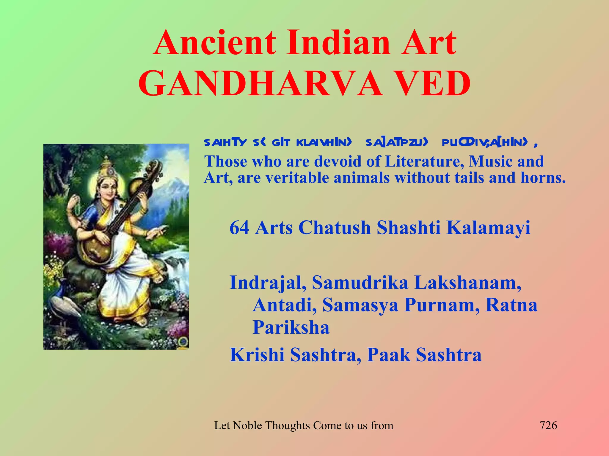 Ancient Indian Art
GANDHARVA VED
   saihTy s< gIt klaivhIn> sa]aTpzu> puCDiv;a[hIn> ,
   Those who are devoid of Literature, Music and
   Art, are veritable animals without tails and horns.


      64 Arts Chatush Shashti Kalamayi

      Indrajal, Samudrika Lakshanam,
        Antadi, Samasya Purnam, Ratna
        Pariksha
      Krishi Sashtra, Paak Sashtra


    Let Noble Thoughts Come to us from all Directions- Rig Veda   726
 