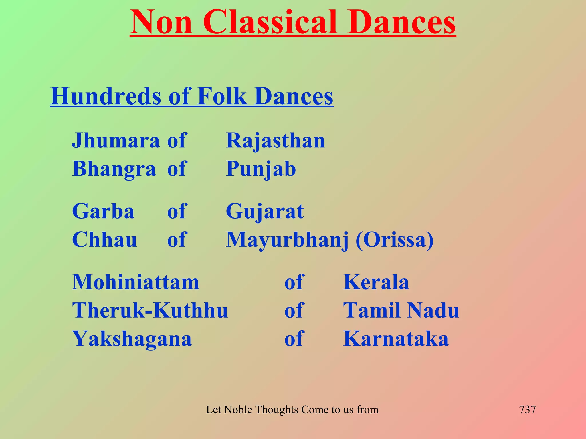 Non Classical Dances
Hundreds of Folk Dances
 Jhumara of      Rajasthan
 Bhangra of      Punjab
 Garba   of      Gujarat
 Chhau   of      Mayurbhanj (Orissa)
 Mohiniattam                 of          Kerala
 Theruk-Kuthhu               of          Tamil Nadu
 Yakshagana                  of          Karnataka

              Let Noble Thoughts Come to us from all Directions- Rig Veda   737
 