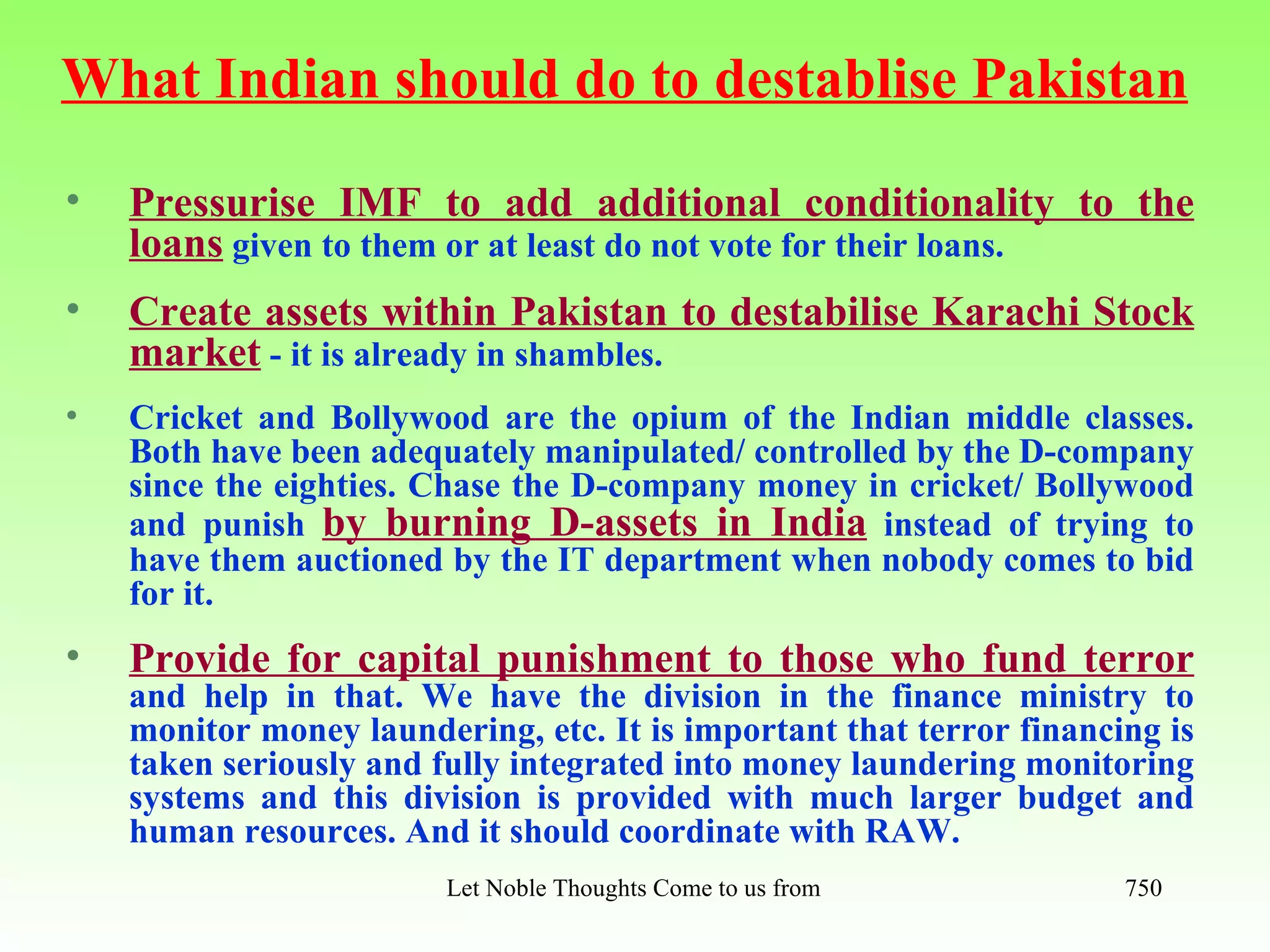 What Indian should do to destablise Pakistan
•   Pressurise IMF to add additional conditionality to the
    loans given to them or at least do not vote for their loans.
•   Create assets within Pakistan to destabilise Karachi Stock
    market - it is already in shambles.
•   Cricket and Bollywood are the opium of the Indian middle classes.
    Both have been adequately manipulated/ controlled by the D-company
    since the eighties. Chase the D-company money in cricket/ Bollywood
    and punish by burning D-assets in India instead of trying to
    have them auctioned by the IT department when nobody comes to bid
    for it.
•   Provide for capital punishment to those who fund terror
    and help in that. We have the division in the finance ministry to
    monitor money laundering, etc. It is important that terror financing is
    taken seriously and fully integrated into money laundering monitoring
    systems and this division is provided with much larger budget and
    human resources. And it should coordinate with RAW.
                         Let Noble Thoughts Come to us from all Directions- Rig Veda   750
 