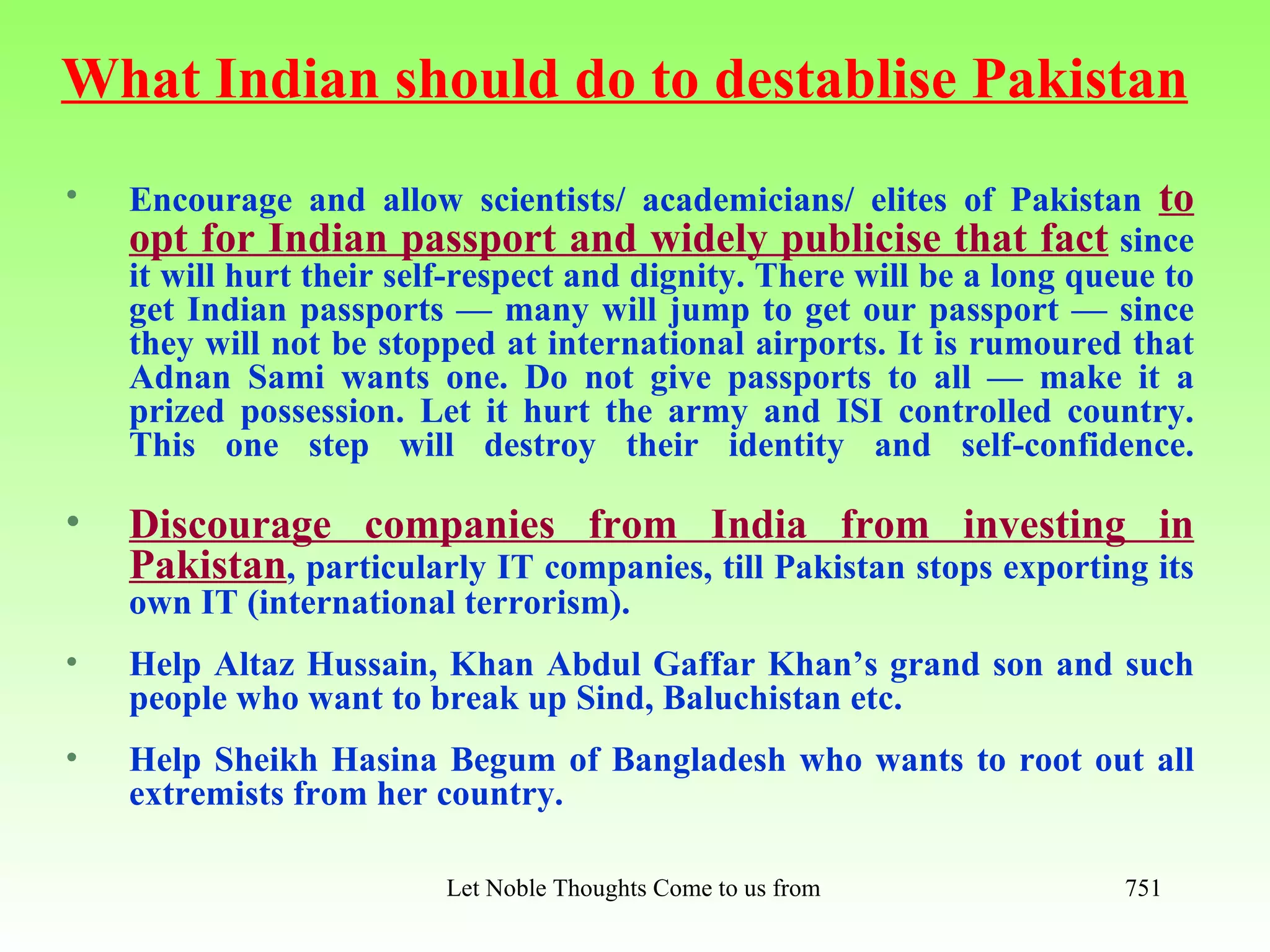What Indian should do to destablise Pakistan
•   Encourage and allow scientists/ academicians/ elites of Pakistan to
    opt for Indian passport and widely publicise that fact since
    it will hurt their self-respect and dignity. There will be a long queue to
    get Indian passports — many will jump to get our passport — since
    they will not be stopped at international airports. It is rumoured that
    Adnan Sami wants one. Do not give passports to all — make it a
    prized possession. Let it hurt the army and ISI controlled country.
    This one step will destroy their identity and self-confidence.

•   Discourage companies from India from investing in
    Pakistan, particularly IT companies, till Pakistan stops exporting its
    own IT (international terrorism).
•   Help Altaz Hussain, Khan Abdul Gaffar Khan’s grand son and such
    people who want to break up Sind, Baluchistan etc.
•   Help Sheikh Hasina Begum of Bangladesh who wants to root out all
    extremists from her country.

                          Let Noble Thoughts Come to us from all Directions- Rig Veda   751
 