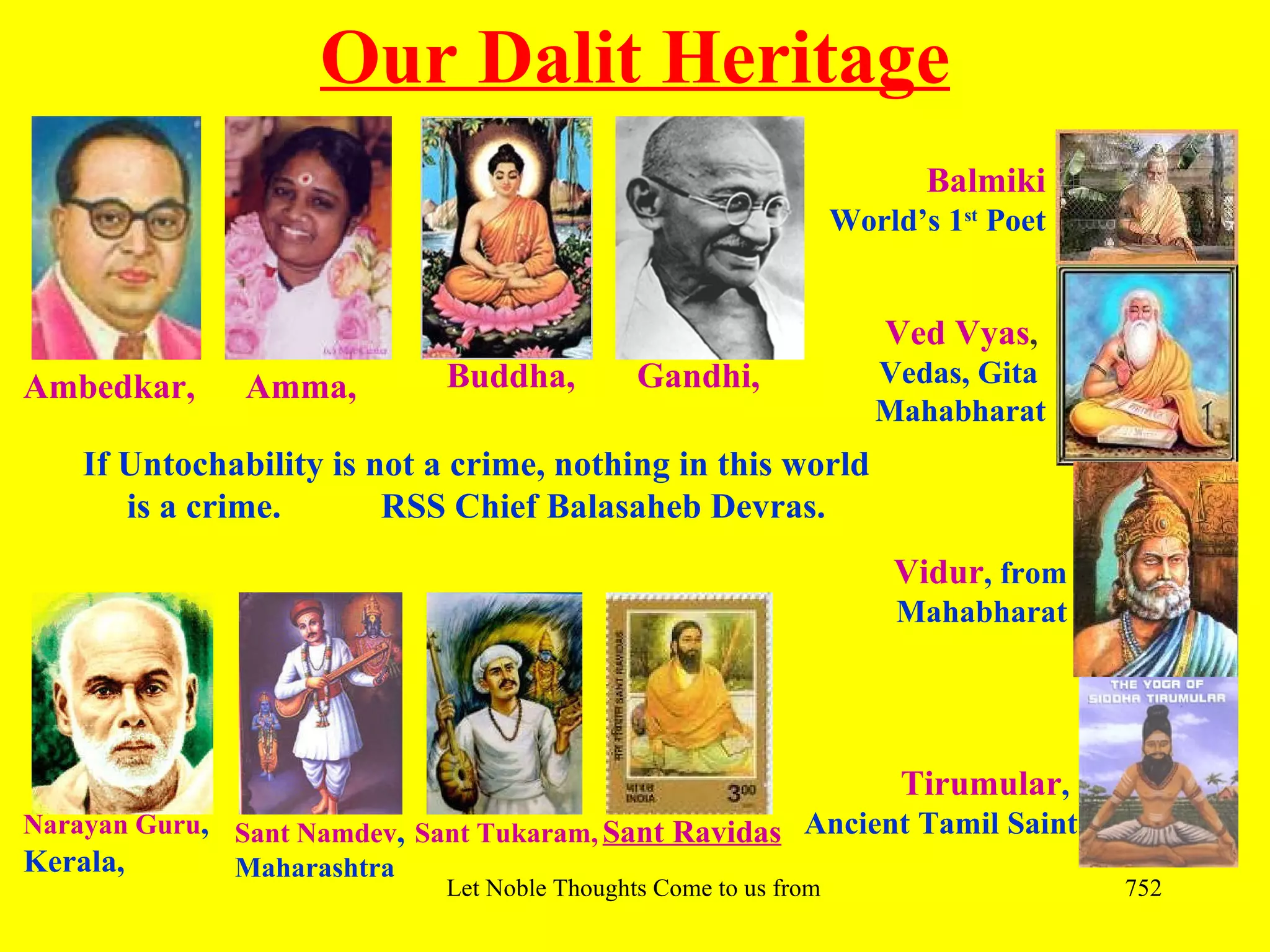 Our Dalit Heritage
                                                                          Balmiki
                                                                 World’s 1st Poet


                                                                      Ved Vyas,
Ambedkar,      Amma,         Buddha,          Gandhi,                Vedas, Gita
                                                                     Mahabharat
    If Untochability is not a crime, nothing in this world
       is a crime.       RSS Chief Balasaheb Devras.
                                                                       Vidur, from
                                                                       Mahabharat




                                                                       Tirumular,
Narayan Guru, Sant Namdev, Sant Tukaram, Sant Ravidas Ancient Tamil Saint
Kerala,       Maharashtra
                             Let Noble Thoughts Come to us from all Directions- Rig Veda   752
 