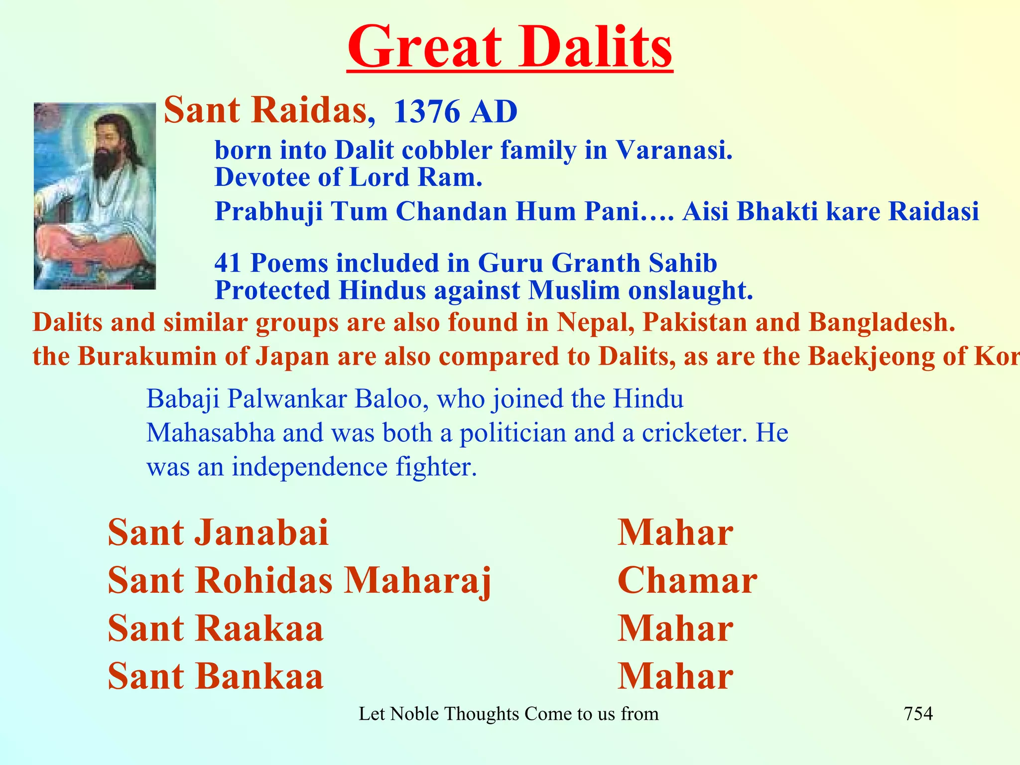 Great Dalits
          Sant Raidas, 1376 AD
              born into Dalit cobbler family in Varanasi.
              Devotee of Lord Ram.
              Prabhuji Tum Chandan Hum Pani…. Aisi Bhakti kare Raidasi
               41 Poems included in Guru Granth Sahib
               Protected Hindus against Muslim onslaught.
Dalits and similar groups are also found in Nepal, Pakistan and Bangladesh.
the Burakumin of Japan are also compared to Dalits, as are the Baekjeong of Kor
         Babaji Palwankar Baloo, who joined the Hindu
         Mahasabha and was both a politician and a cricketer. He
         was an independence fighter.

     Sant Janabai                                       Mahar
     Sant Rohidas Maharaj                               Chamar
     Sant Raakaa                                        Mahar
     Sant Bankaa                                        Mahar
                          Let Noble Thoughts Come to us from all Directions- Rig Veda   754
 