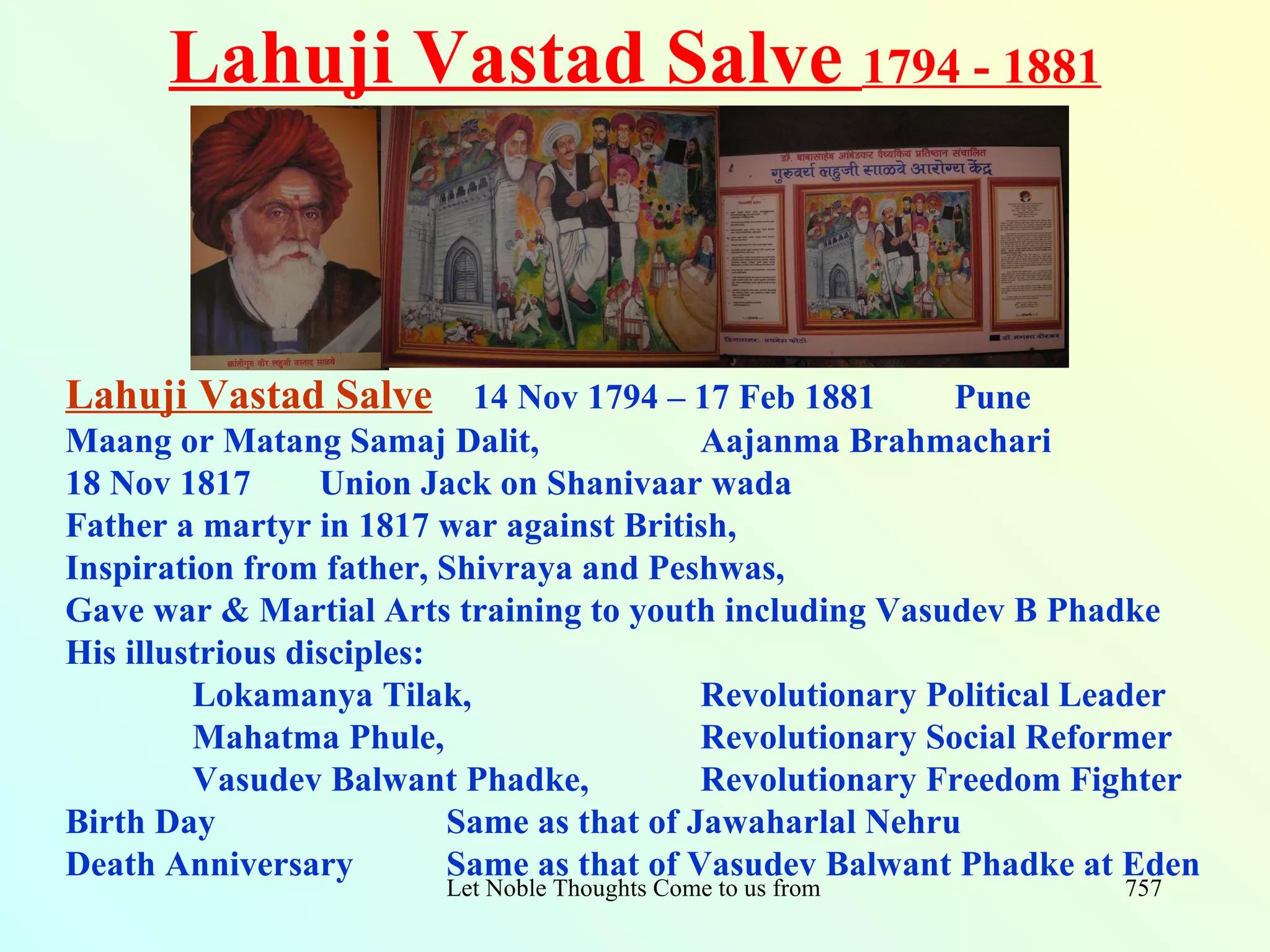 Lahuji Vastad Salve 1794 - 1881



Lahuji Vastad Salve 14 Nov 1794 – 17 Feb 1881               Pune
Maang or Matang Samaj Dalit,                Aajanma Brahmachari
18 Nov 1817       Union Jack on Shanivaar wada
Father a martyr in 1817 war against British,
Inspiration from father, Shivraya and Peshwas,
Gave war & Martial Arts training to youth including Vasudev B Phadke
His illustrious disciples:
         Lokamanya Tilak,                   Revolutionary Political Leader
         Mahatma Phule,                     Revolutionary Social Reformer
         Vasudev Balwant Phadke,            Revolutionary Freedom Fighter
Birth Day                  Same as that of Jawaharlal Nehru
Death Anniversary          Same as that of Vasudev Balwant Phadke at Eden
                        Let Noble Thoughts Come to us from all Directions- Rig Veda   757
 