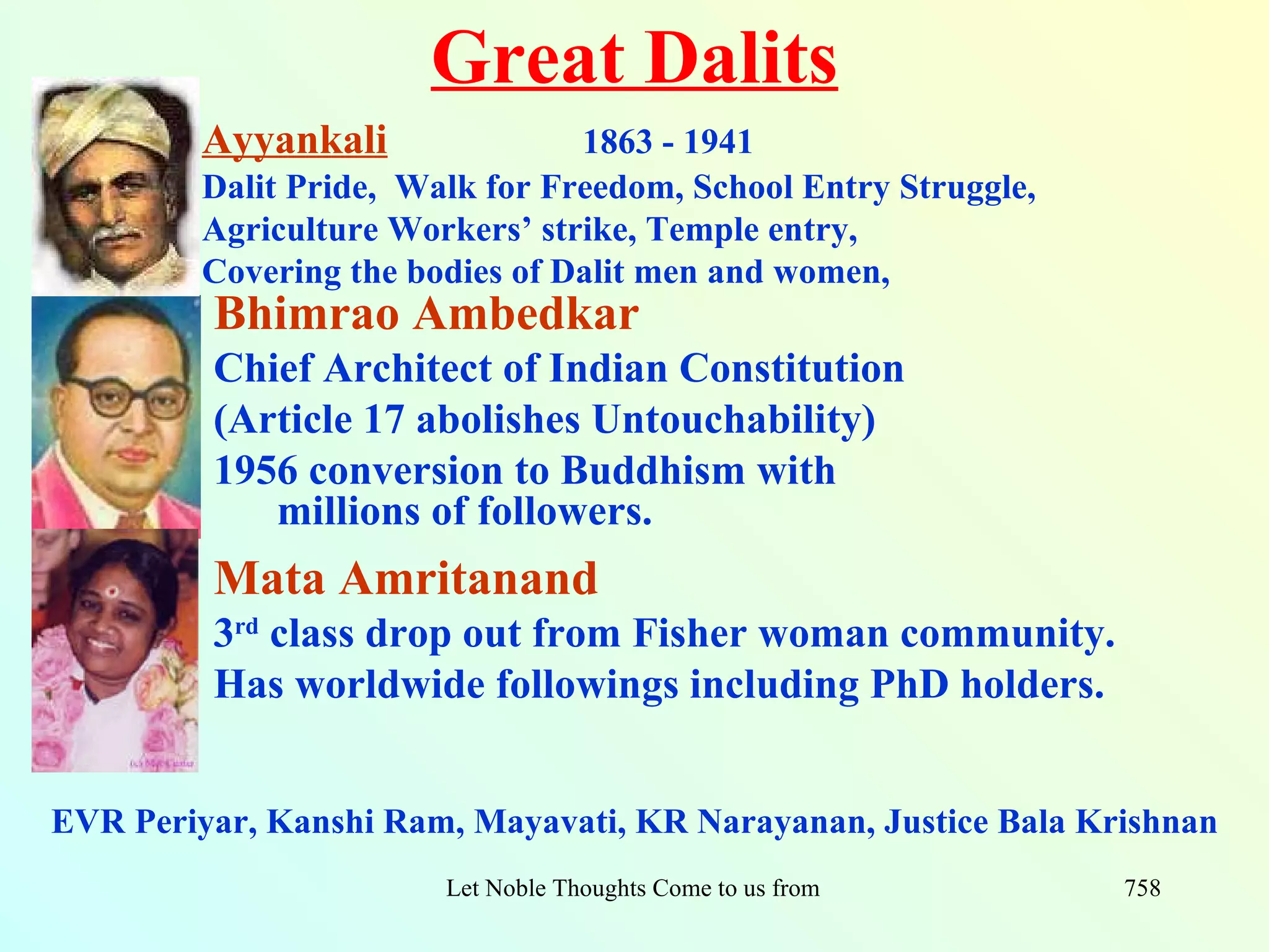 Great Dalits
         Ayyankali               1863 - 1941
         Dalit Pride, Walk for Freedom, School Entry Struggle,
         Agriculture Workers’ strike, Temple entry,
         Covering the bodies of Dalit men and women,
         Bhimrao Ambedkar
         Chief Architect of Indian Constitution
         (Article 17 abolishes Untouchability)
         1956 conversion to Buddhism with
            millions of followers.
         Mata Amritanand
         3rd class drop out from Fisher woman community.
         Has worldwide followings including PhD holders.


EVR Periyar, Kanshi Ram, Mayavati, KR Narayanan, Justice Bala Krishnan
                        Let Noble Thoughts Come to us from all Directions- Rig Veda   758
 