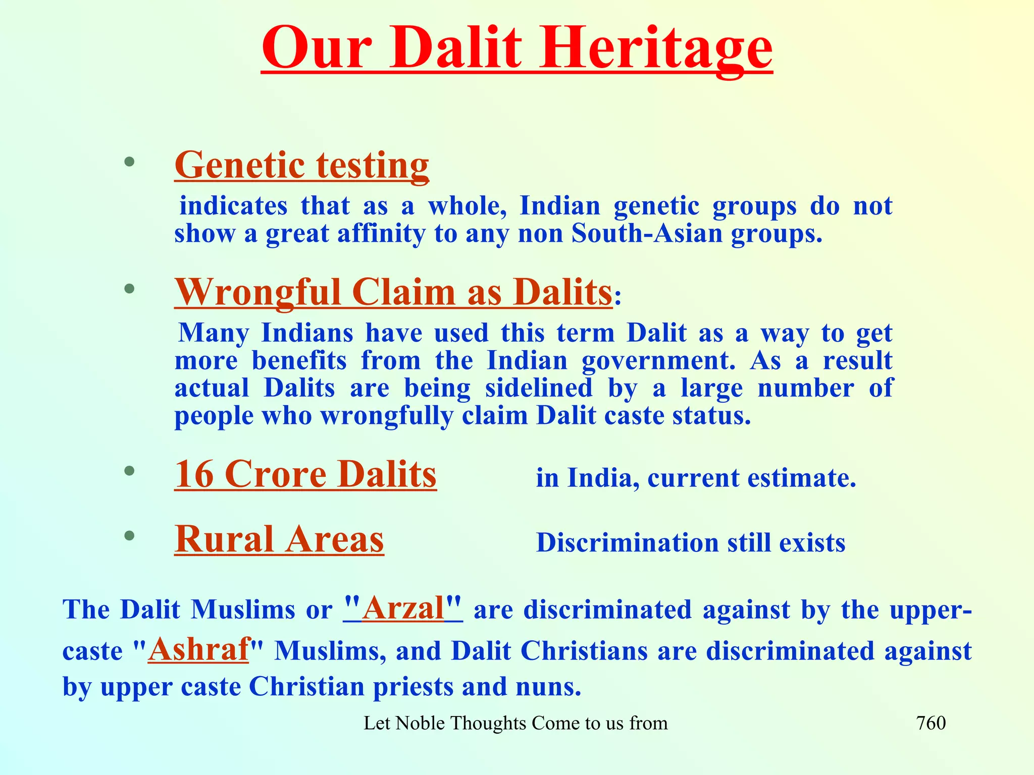 Our Dalit Heritage
    • Genetic testing
        indicates that as a whole, Indian genetic groups do not
        show a great affinity to any non South-Asian groups.

    • Wrongful Claim as Dalits:
        Many Indians have used this term Dalit as a way to get
        more benefits from the Indian government. As a result
        actual Dalits are being sidelined by a large number of
        people who wrongfully claim Dalit caste status.

    • 16 Crore Dalits                     in India, current estimate.

    • Rural Areas                         Discrimination still exists

The Dalit Muslims or "Arzal" are discriminated against by the upper-
caste "Ashraf" Muslims, and Dalit Christians are discriminated against
by upper caste Christian priests and nuns.
                       Let Noble Thoughts Come to us from all Directions- Rig Veda   760
 