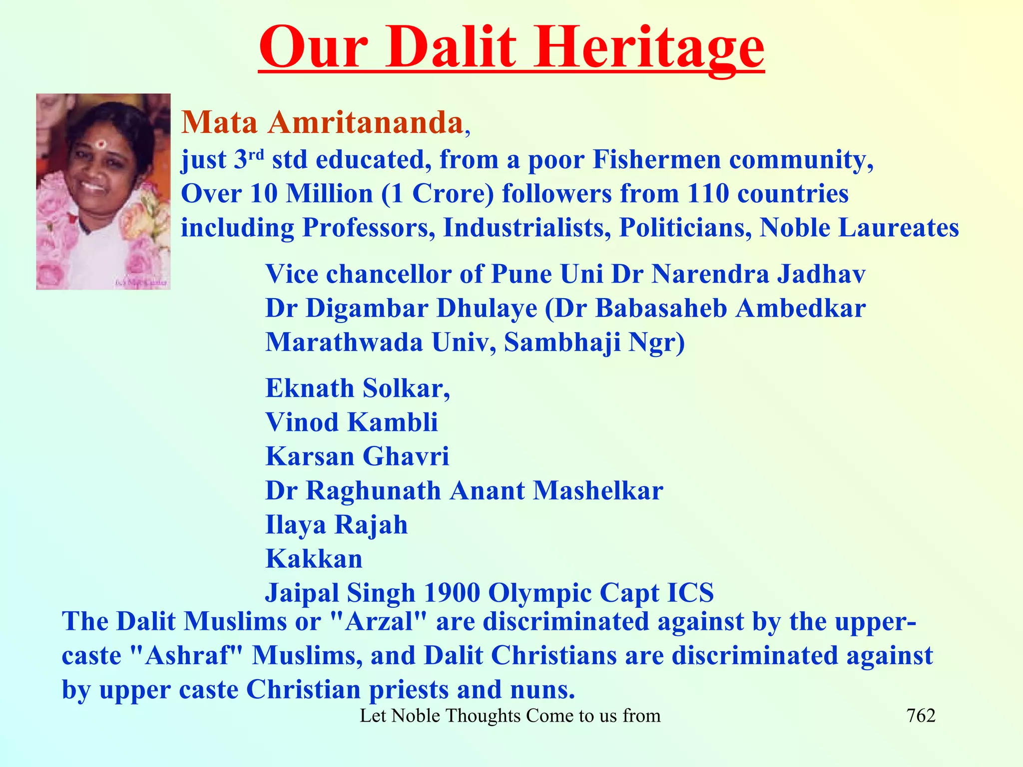 Our Dalit Heritage
         Mata Amritananda,
         just 3rd std educated, from a poor Fishermen community,
         Over 10 Million (1 Crore) followers from 110 countries
         including Professors, Industrialists, Politicians, Noble Laureates
                Vice chancellor of Pune Uni Dr Narendra Jadhav
                Dr Digambar Dhulaye (Dr Babasaheb Ambedkar
                Marathwada Univ, Sambhaji Ngr)
                Eknath Solkar,
                Vinod Kambli
                Karsan Ghavri
                Dr Raghunath Anant Mashelkar
                Ilaya Rajah
                Kakkan
                Jaipal Singh 1900 Olympic Capt ICS
The Dalit Muslims or "Arzal" are discriminated against by the upper-
caste "Ashraf" Muslims, and Dalit Christians are discriminated against
by upper caste Christian priests and nuns.
                        Let Noble Thoughts Come to us from all Directions- Rig Veda   762
 