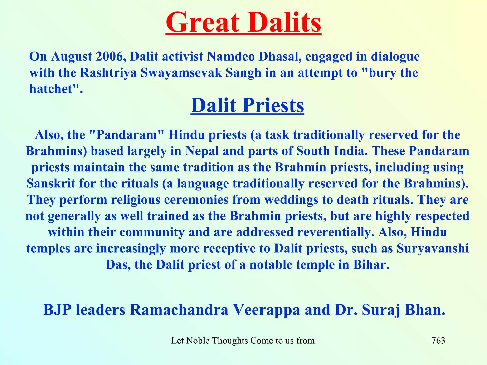 Great Dalits
On August 2006, Dalit activist Namdeo Dhasal, engaged in dialogue
with the Rashtriya Swayamsevak Sangh in an attempt to "bury the
hatchet".
                             Dalit Priests
  Also, the "Pandaram" Hindu priests (a task traditionally reserved for the
Brahmins) based largely in Nepal and parts of South India. These Pandaram
 priests maintain the same tradition as the Brahmin priests, including using
Sanskrit for the rituals (a language traditionally reserved for the Brahmins).
They perform religious ceremonies from weddings to death rituals. They are
not generally as well trained as the Brahmin priests, but are highly respected
    within their community and are addressed reverentially. Also, Hindu
temples are increasingly more receptive to Dalit priests, such as Suryavanshi
              Das, the Dalit priest of a notable temple in Bihar.


   BJP leaders Ramachandra Veerappa and Dr. Suraj Bhan.
                         Let Noble Thoughts Come to us from all Directions- Rig Veda   763
 
