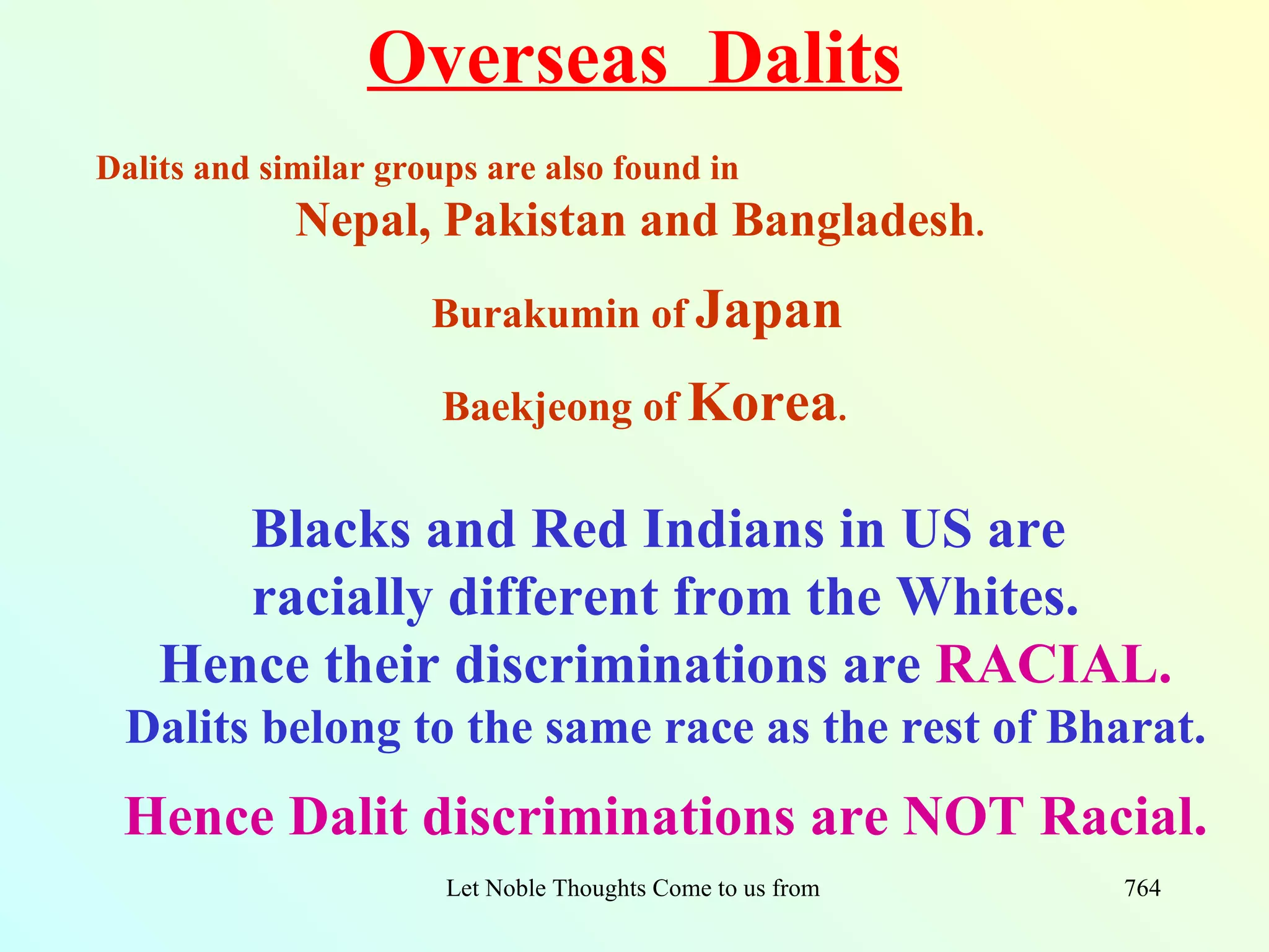 Overseas Dalits
Dalits and similar groups are also found in
             Nepal, Pakistan and Bangladesh.
                      Burakumin of Japan

                       Baekjeong of Korea.

       Blacks and Red Indians in US are
       racially different from the Whites.
    Hence their discriminations are RACIAL.
 Dalits belong to the same race as the rest of Bharat.
 Hence Dalit discriminations are NOT Racial.
                       Let Noble Thoughts Come to us from all Directions- Rig Veda   764
 