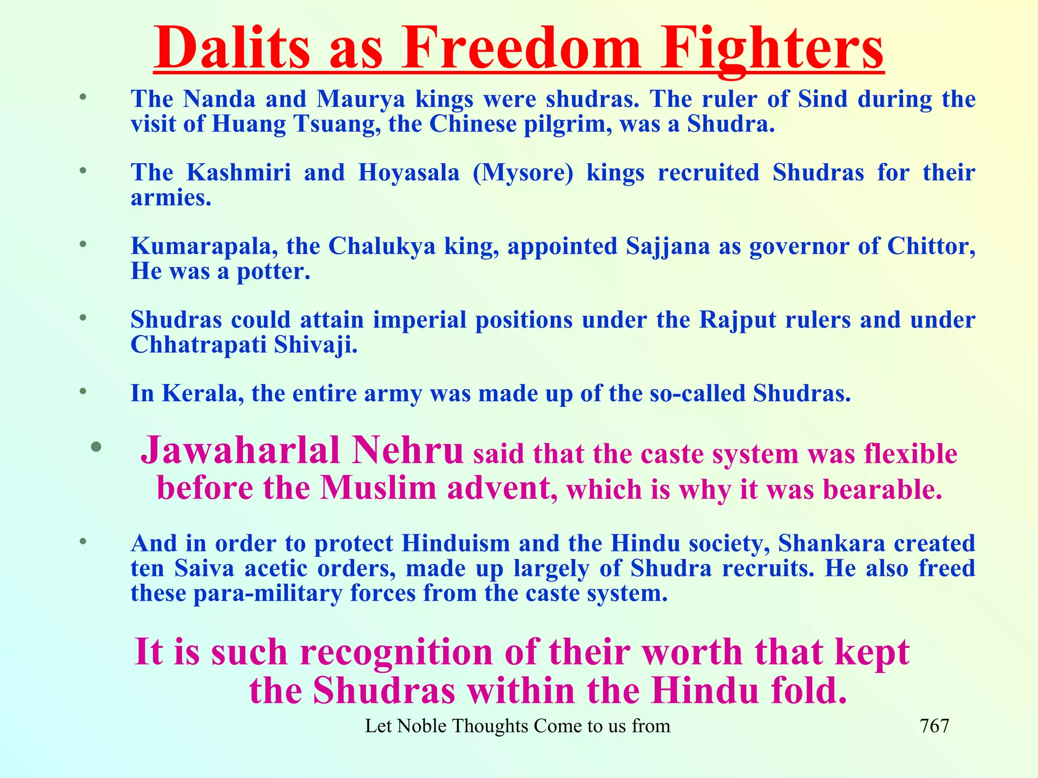 Dalits as Freedom Fighters
•     The Nanda and Maurya kings were shudras. The ruler of Sind during the
      visit of Huang Tsuang, the Chinese pilgrim, was a Shudra.
•     The Kashmiri and Hoyasala (Mysore) kings recruited Shudras for their
      armies.
•     Kumarapala, the Chalukya king, appointed Sajjana as governor of Chittor,
      He was a potter.
•     Shudras could attain imperial positions under the Rajput rulers and under
      Chhatrapati Shivaji.
•     In Kerala, the entire army was made up of the so-called Shudras.

    • Jawaharlal Nehru said that the caste system was flexible
        before the Muslim advent, which is why it was bearable.
•     And in order to protect Hinduism and the Hindu society, Shankara created
      ten Saiva acetic orders, made up largely of Shudra recruits. He also freed
      these para-military forces from the caste system.

       It is such recognition of their worth that kept
               the Shudras within the Hindu fold.
                          Let Noble Thoughts Come to us from all Directions- Rig Veda   767
 