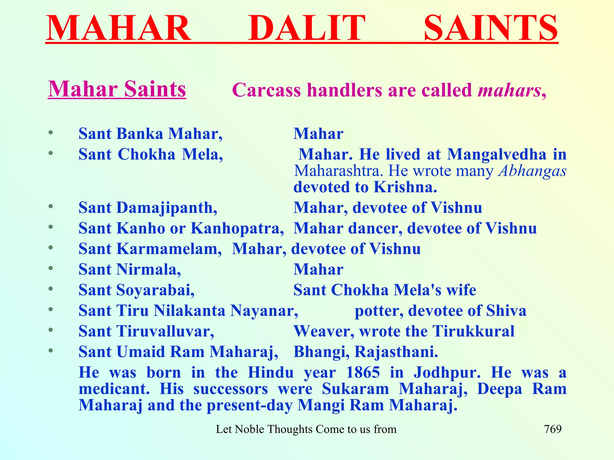 MAHAR                      DALIT                             SAINTS
Mahar Saints            Carcass handlers are called mahars,

•   Sant Banka Mahar,          Mahar
•   Sant Chokha Mela,           Mahar. He lived at Mangalvedha in
                               Maharashtra. He wrote many Abhangas
                               devoted to Krishna.
•   Sant Damajipanth,          Mahar, devotee of Vishnu
•   Sant Kanho or Kanhopatra, Mahar dancer, devotee of Vishnu
•   Sant Karmamelam, Mahar, devotee of Vishnu
•   Sant Nirmala,              Mahar
•   Sant Soyarabai,            Sant Chokha Mela's wife
•   Sant Tiru Nilakanta Nayanar,       potter, devotee of Shiva
•   Sant Tiruvalluvar,         Weaver, wrote the Tirukkural
•   Sant Umaid Ram Maharaj, Bhangi, Rajasthani.
    He was born in the Hindu year 1865 in Jodhpur. He was a
    medicant. His successors were Sukaram Maharaj, Deepa Ram
    Maharaj and the present-day Mangi Ram Maharaj.
                     Let Noble Thoughts Come to us from all Directions- Rig Veda   769
 