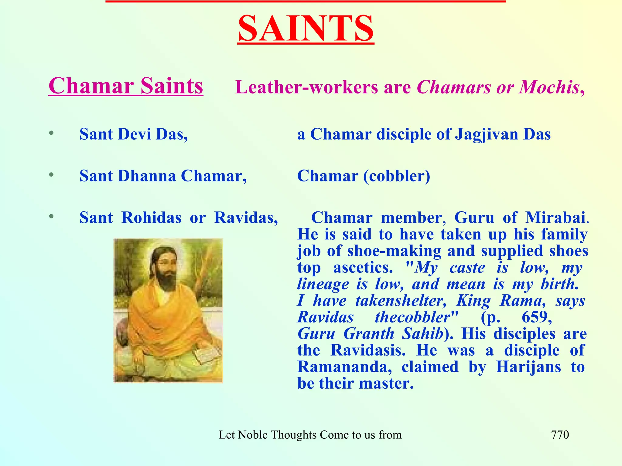 SAINTS
Chamar Saints           Leather-workers are Chamars or Mochis,

•   Sant Devi Das,                  a Chamar disciple of Jagjivan Das

•   Sant Dhanna Chamar,             Chamar (cobbler)

•   Sant Rohidas or Ravidas,          Chamar member, Guru of Mirabai.
                                    He is said to have taken up his family
                                    job of shoe-making and supplied shoes
                                    top ascetics. "My caste is low, my
                                    lineage is low, and mean is my birth.
                                    I have takenshelter, King Rama, says
                                    Ravidas thecobbler" (p. 659,
                                    Guru Granth Sahib). His disciples are
                                    the Ravidasis. He was a disciple of
                                    Ramananda, claimed by Harijans to
                                    be their master.

                     Let Noble Thoughts Come to us from all Directions- Rig Veda   770
 