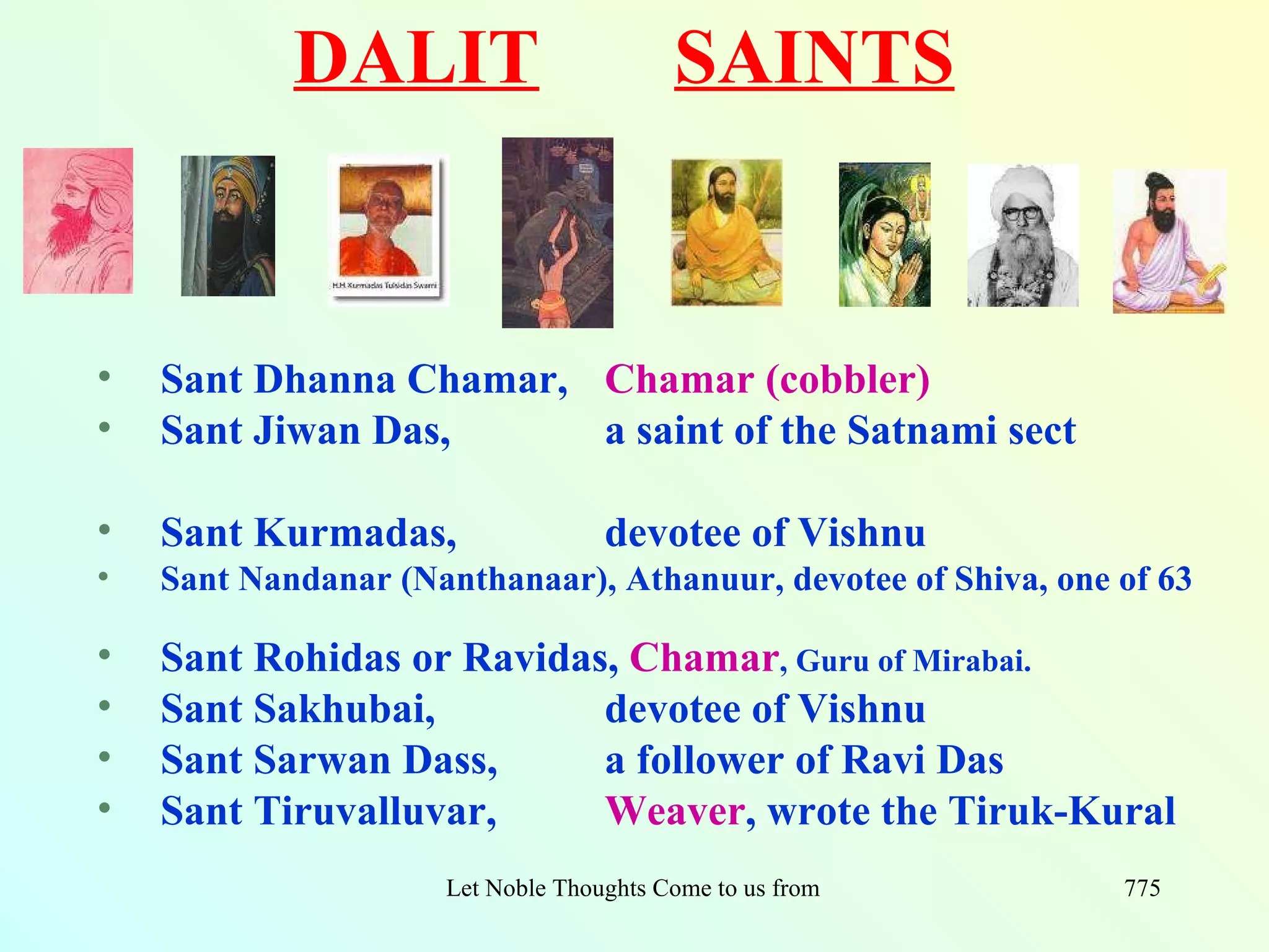 DALIT                         SAINTS


•   Sant Dhanna Chamar, Chamar (cobbler)
•   Sant Jiwan Das,     a saint of the Satnami sect

•   Sant Kurmadas,                 devotee of Vishnu
•   Sant Nandanar (Nanthanaar), Athanuur, devotee of Shiva, one of 63

•   Sant Rohidas or Ravidas, Chamar, Guru of Mirabai.
•   Sant Sakhubai,         devotee of Vishnu
•   Sant Sarwan Dass,      a follower of Ravi Das
•   Sant Tiruvalluvar,     Weaver, wrote the Tiruk-Kural
                     Let Noble Thoughts Come to us from all Directions- Rig Veda   775
 