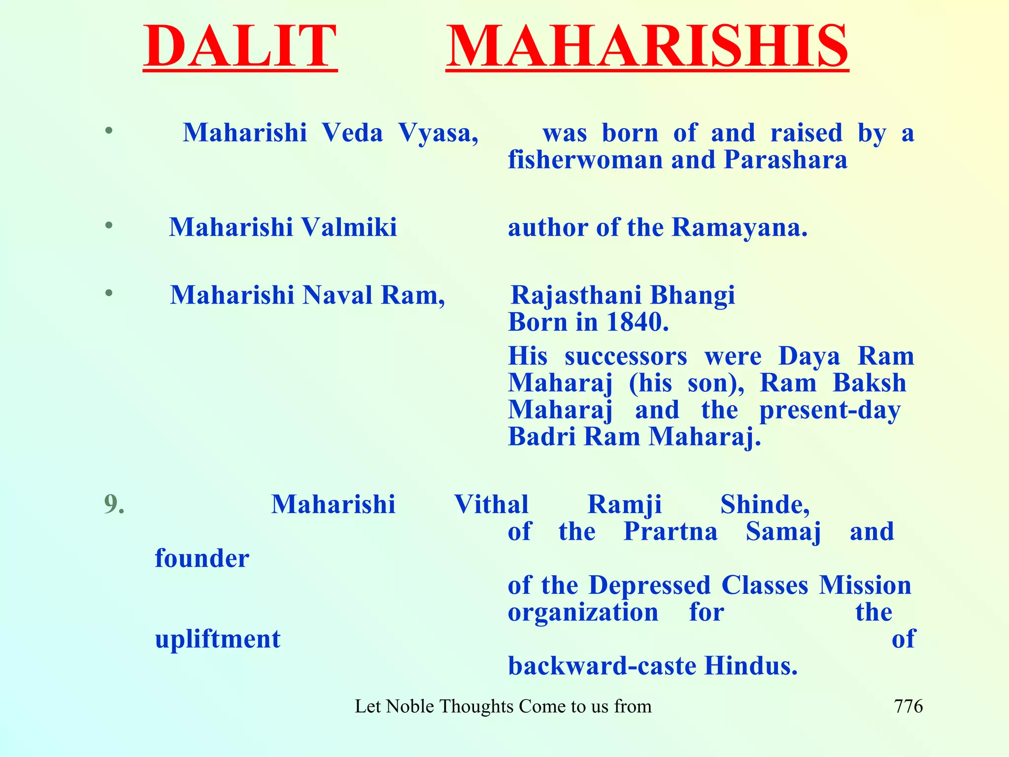 DALIT                     MAHARISHIS
•      Maharishi Veda Vyasa,              was born of and raised by a
                                       fisherwoman and Parashara

•     Maharishi Valmiki                author of the Ramayana.

•     Maharishi Naval Ram,             Rajasthani Bhangi
                                       Born in 1840.
                                       His successors were Daya Ram
                                       Maharaj (his son), Ram Baksh
                                       Maharaj and the present-day
                                       Badri Ram Maharaj.

9.             Maharishi        Vithal   Ramji    Shinde,
                                    of the Prartna Samaj and
     founder
                                       of the Depressed Classes Mission
                                       organization for           the
     upliftment                                                       of
                                       backward-caste Hindus.
                     Let Noble Thoughts Come to us from all Directions- Rig Veda   776
 