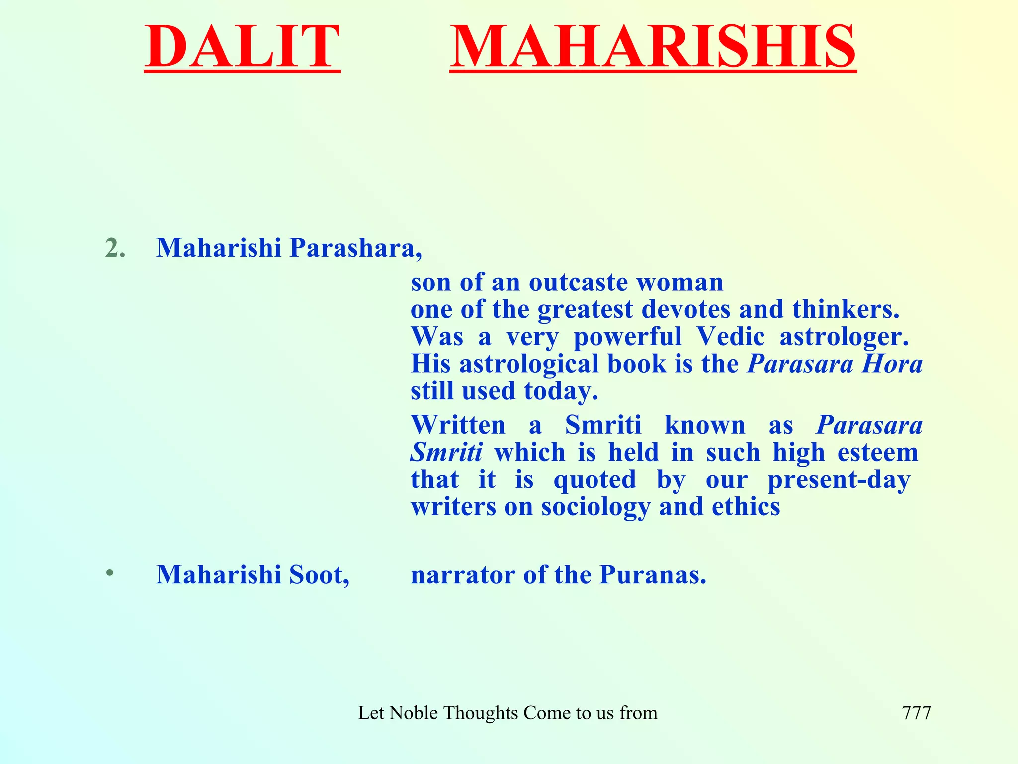 DALIT                       MAHARISHIS


2.   Maharishi Parashara,
                        son of an outcaste woman
                        one of the greatest devotes and thinkers.
                        Was a very powerful Vedic astrologer.
                        His astrological book is the Parasara Hora
                        still used today.
                        Written a Smriti known as Parasara
                        Smriti which is held in such high esteem
                        that it is quoted by our present-day
                        writers on sociology and ethics

•    Maharishi Soot,         narrator of the Puranas.



                       Let Noble Thoughts Come to us from all Directions- Rig Veda   777
 