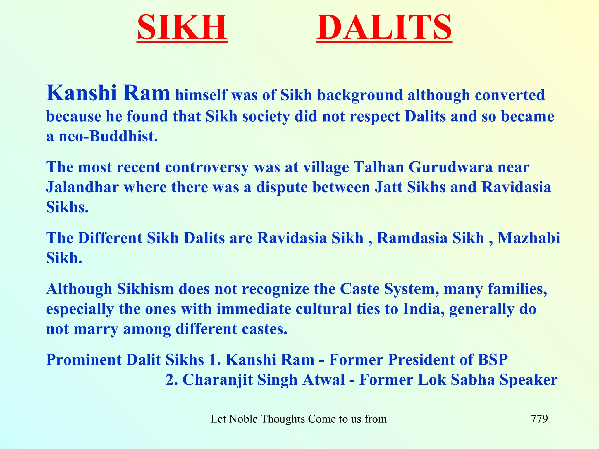 SIKH                            DALITS
Kanshi Ram himself was of Sikh background although converted
because he found that Sikh society did not respect Dalits and so became
a neo-Buddhist.
The most recent controversy was at village Talhan Gurudwara near
Jalandhar where there was a dispute between Jatt Sikhs and Ravidasia
Sikhs.
The Different Sikh Dalits are Ravidasia Sikh , Ramdasia Sikh , Mazhabi
Sikh.
Although Sikhism does not recognize the Caste System, many families,
especially the ones with immediate cultural ties to India, generally do
not marry among different castes.
Prominent Dalit Sikhs 1. Kanshi Ram - Former President of BSP
                2. Charanjit Singh Atwal - Former Lok Sabha Speaker

                       Let Noble Thoughts Come to us from all Directions- Rig Veda   779
 