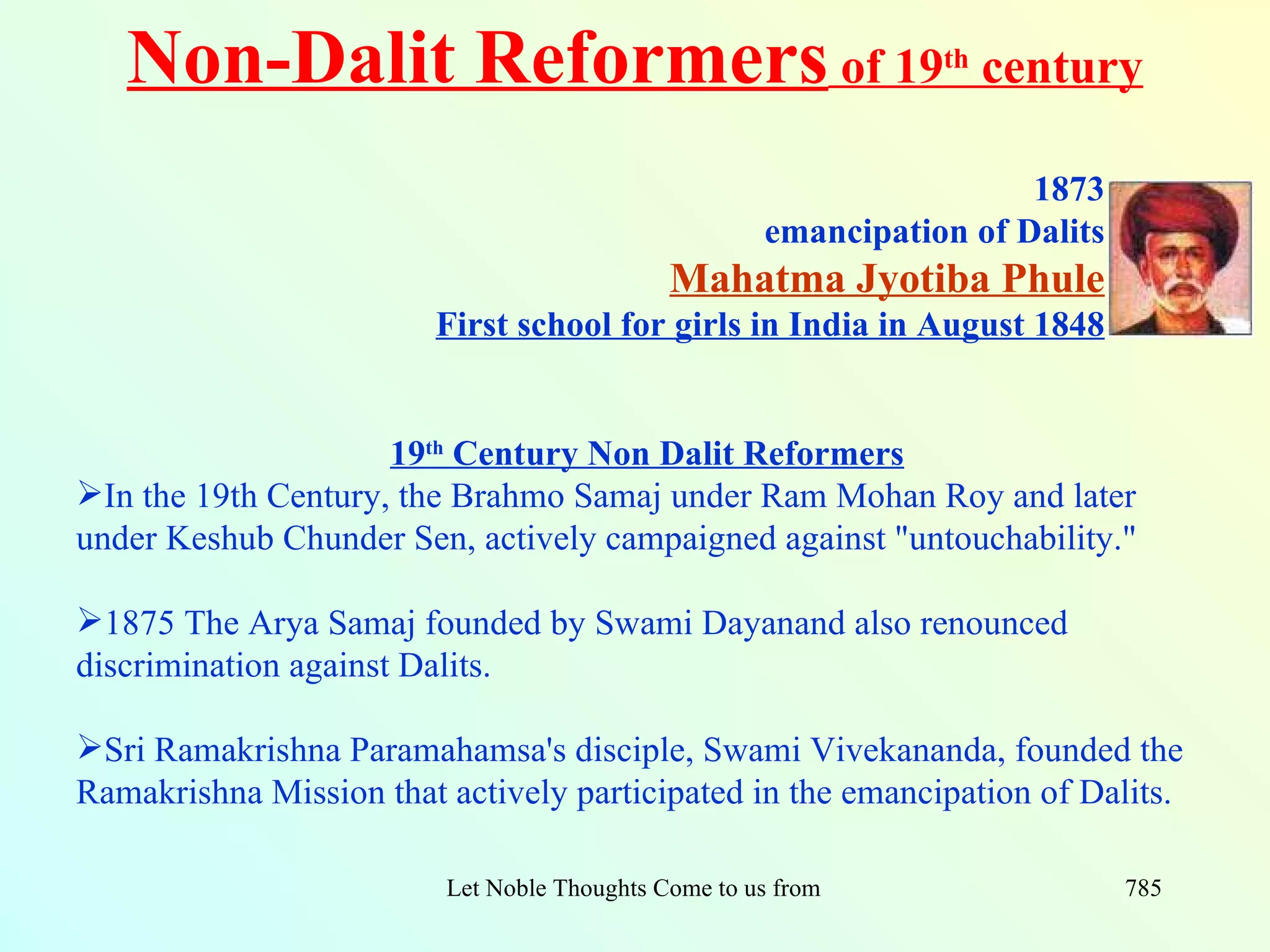 Non-Dalit Reformers of 19                                           th
                                                                            century

                                                                        1873
                                                       emancipation of Dalits
                                              Mahatma Jyotiba Phule
                         First school for girls in India in August 1848


                     19th Century Non Dalit Reformers
In the 19th Century, the Brahmo Samaj under Ram Mohan Roy and later
under Keshub Chunder Sen, actively campaigned against "untouchability."

1875 The Arya Samaj founded by Swami Dayanand also renounced
discrimination against Dalits.

Sri Ramakrishna Paramahamsa's disciple, Swami Vivekananda, founded the
Ramakrishna Mission that actively participated in the emancipation of Dalits.

                         Let Noble Thoughts Come to us from all Directions- Rig Veda   785
 