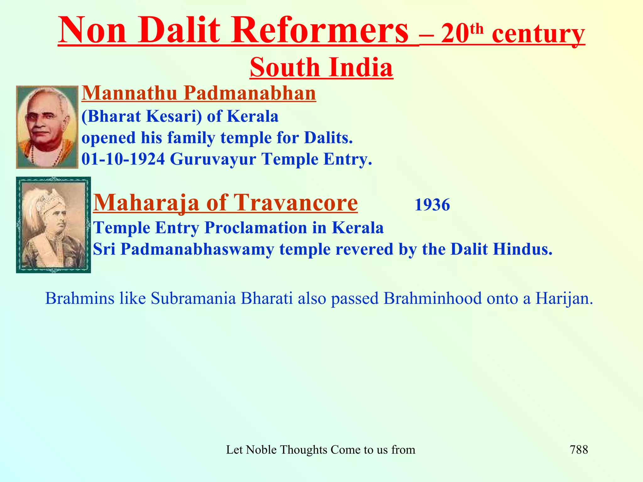 Non Dalit Reformers – 20th century
                           South India
    Mannathu Padmanabhan
    (Bharat Kesari) of Kerala
    opened his family temple for Dalits.
    01-10-1924 Guruvayur Temple Entry.

      Maharaja of Travancore                              1936
      Temple Entry Proclamation in Kerala
      Sri Padmanabhaswamy temple revered by the Dalit Hindus.

Brahmins like Subramania Bharati also passed Brahminhood onto a Harijan.




                       Let Noble Thoughts Come to us from all Directions- Rig Veda   788
 
