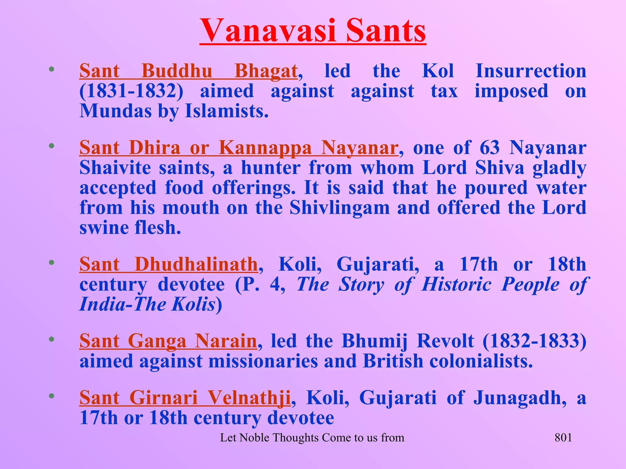 Vanavasi Sants
•   Sant Buddhu Bhagat, led the Kol Insurrection
    (1831-1832) aimed against against tax imposed on
    Mundas by Islamists.
•   Sant Dhira or Kannappa Nayanar, one of 63 Nayanar
    Shaivite saints, a hunter from whom Lord Shiva gladly
    accepted food offerings. It is said that he poured water
    from his mouth on the Shivlingam and offered the Lord
    swine flesh.
•   Sant Dhudhalinath, Koli, Gujarati, a 17th or 18th
    century devotee (P. 4, The Story of Historic People of
    India-The Kolis)
•   Sant Ganga Narain, led the Bhumij Revolt (1832-1833)
    aimed against missionaries and British colonialists.
•   Sant Girnari Velnathji, Koli, Gujarati of Junagadh, a
    17th or 18th century devotee
                   Let Noble Thoughts Come to us from all Directions- Rig Veda   801
 
