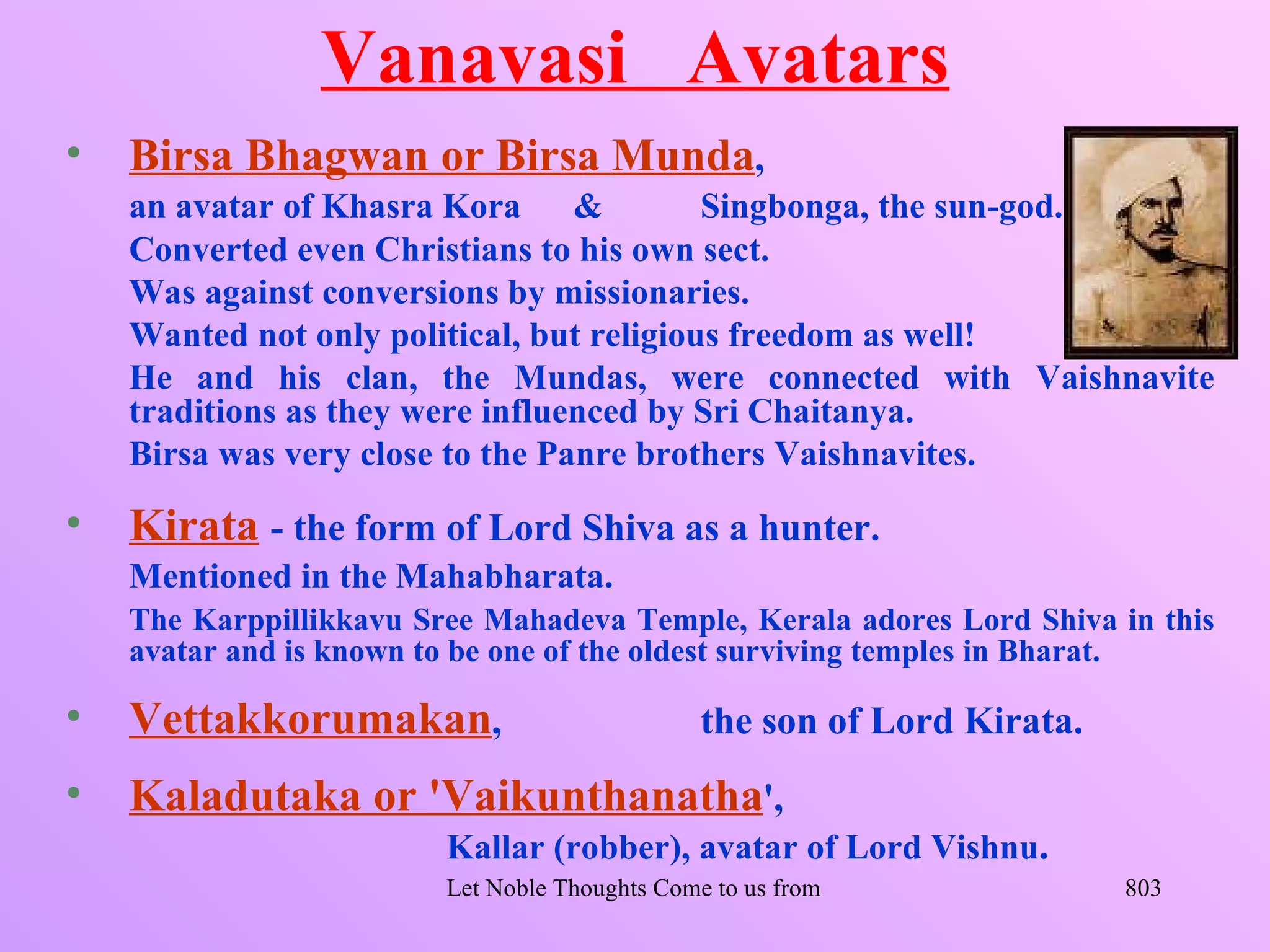 Vanavasi Avatars
•   Birsa Bhagwan or Birsa Munda,
    an avatar of Khasra Kora &             Singbonga, the sun-god.
    Converted even Christians to his own sect.
    Was against conversions by missionaries.
    Wanted not only political, but religious freedom as well!
    He and his clan, the Mundas, were connected with Vaishnavite
    traditions as they were influenced by Sri Chaitanya.
    Birsa was very close to the Panre brothers Vaishnavites.

•   Kirata - the form of Lord Shiva as a hunter.
    Mentioned in the Mahabharata.
    The Karppillikkavu Sree Mahadeva Temple, Kerala adores Lord Shiva in this
    avatar and is known to be one of the oldest surviving temples in Bharat.

•   Vettakkorumakan,                            the son of Lord Kirata.
•   Kaladutaka or 'Vaikunthanatha',
                         Kallar (robber), avatar of Lord Vishnu.
                         Let Noble Thoughts Come to us from all Directions- Rig Veda   803
 