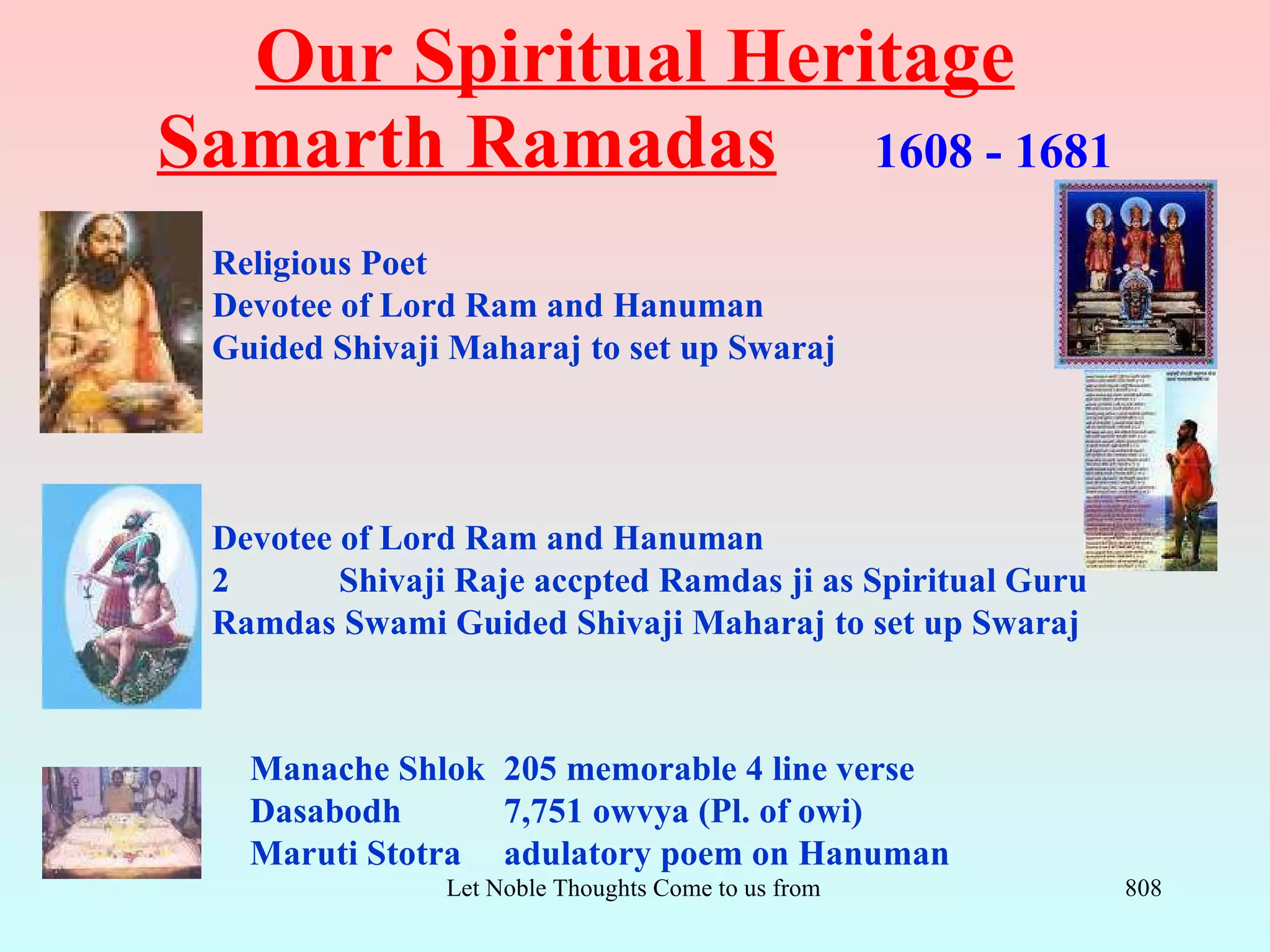 Our Spiritual Heritage
Samarth Ramadas 1608 - 1681
 Religious Poet
 Devotee of Lord Ram and Hanuman
 Guided Shivaji Maharaj to set up Swaraj




 Devotee of Lord Ram and Hanuman
 2       Shivaji Raje accpted Ramdas ji as Spiritual Guru
 Ramdas Swami Guided Shivaji Maharaj to set up Swaraj



   Manache Shlok 205 memorable 4 line verse
   Dasabodh      7,751 owvya (Pl. of owi)
   Maruti Stotra adulatory poem on Hanuman
                Let Noble Thoughts Come to us from all Directions- Rig Veda   808
 