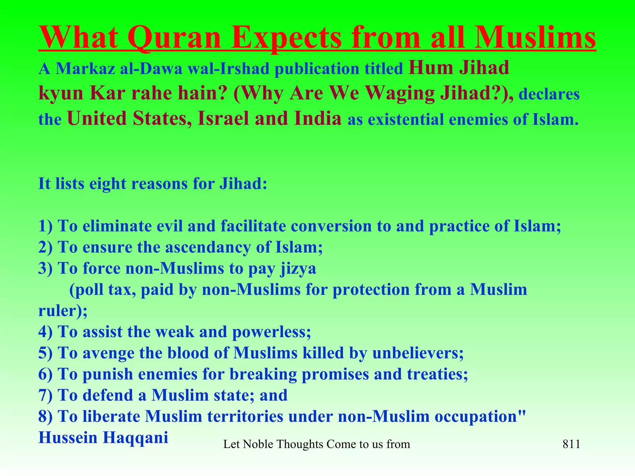 What Quran Expects from all Muslims
A Markaz al-Dawa wal-Irshad publication titled Hum Jihad
kyun Kar rahe hain? (Why Are We Waging Jihad?), declares
the United States, Israel and India as existential enemies of Islam.


It lists eight reasons for Jihad:

1) To eliminate evil and facilitate conversion to and practice of Islam;
2) To ensure the ascendancy of Islam;
3) To force non-Muslims to pay jizya
    (poll tax, paid by non-Muslims for protection from a Muslim
ruler);
4) To assist the weak and powerless;
5) To avenge the blood of Muslims killed by unbelievers;
6) To punish enemies for breaking promises and treaties;
7) To defend a Muslim state; and
8) To liberate Muslim territories under non-Muslim occupation"
Hussein Haqqani          Let Noble Thoughts Come to us from all Directions- Rig Veda 811
 