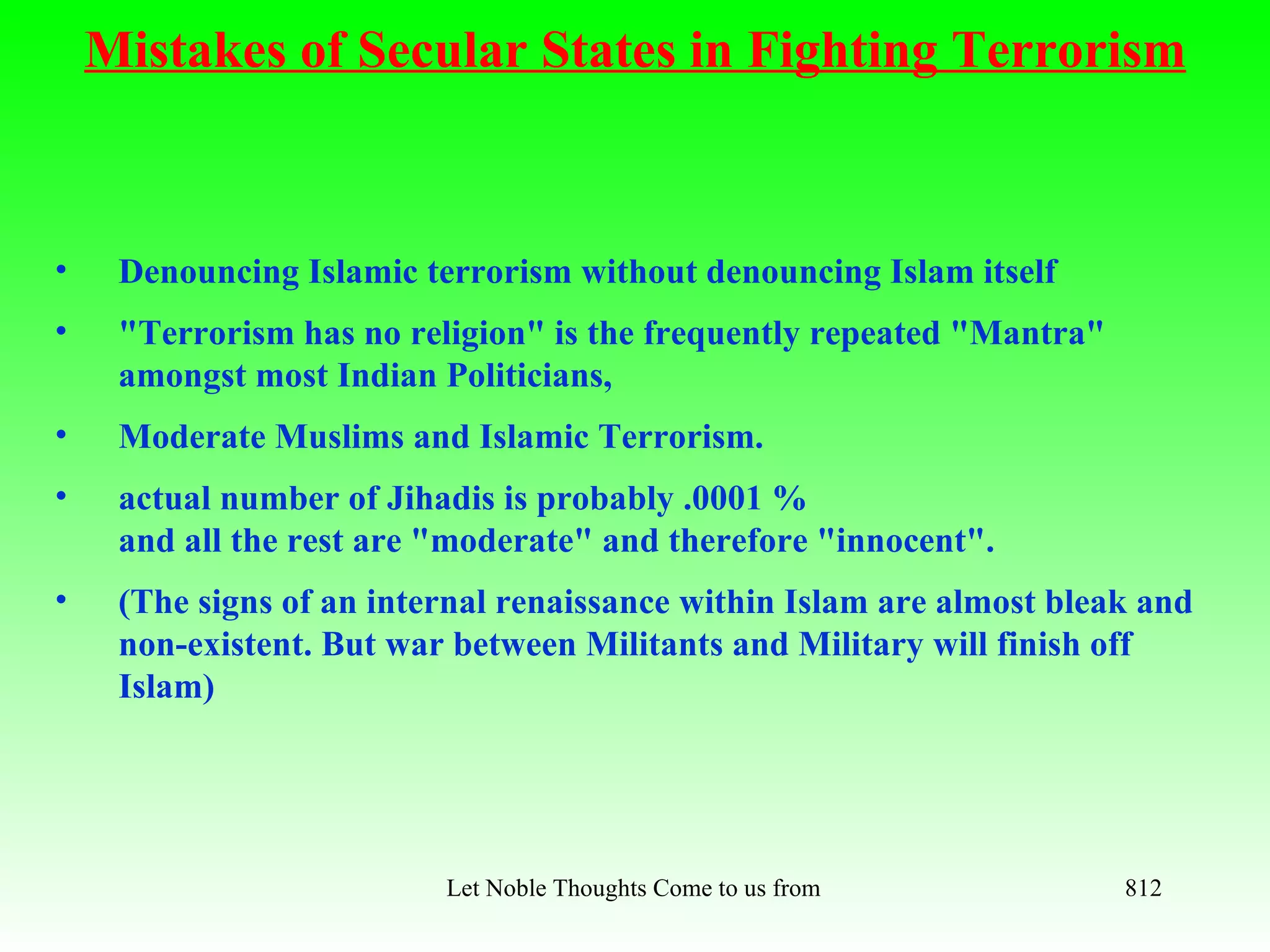 Mistakes of Secular States in Fighting Terrorism



•    Denouncing Islamic terrorism without denouncing Islam itself
•    "Terrorism has no religion" is the frequently repeated "Mantra"
     amongst most Indian Politicians,
•    Moderate Muslims and Islamic Terrorism.
•    actual number of Jihadis is probably .0001 %
     and all the rest are "moderate" and therefore "innocent".
•    (The signs of an internal renaissance within Islam are almost bleak and
     non-existent. But war between Militants and Military will finish off
     Islam)




                          Let Noble Thoughts Come to us from all Directions- Rig Veda   812
 