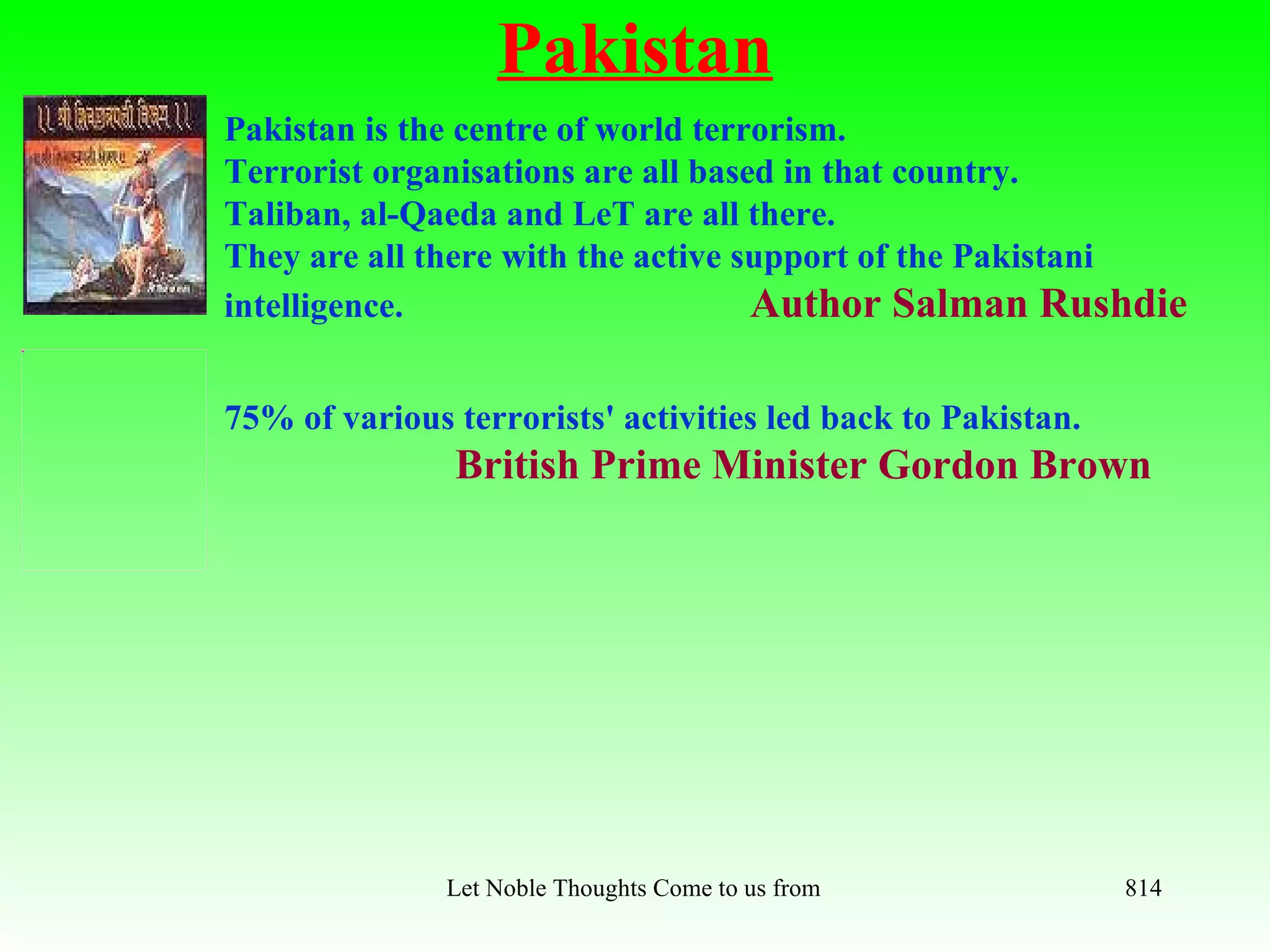 Pakistan
Pakistan is the centre of world terrorism.
Terrorist organisations are all based in that country.
Taliban, al-Qaeda and LeT are all there.
They are all there with the active support of the Pakistani
intelligence.                       Author Salman Rushdie

75% of various terrorists' activities led back to Pakistan.
               British Prime Minister Gordon Brown




               Let Noble Thoughts Come to us from all Directions- Rig Veda   814
 