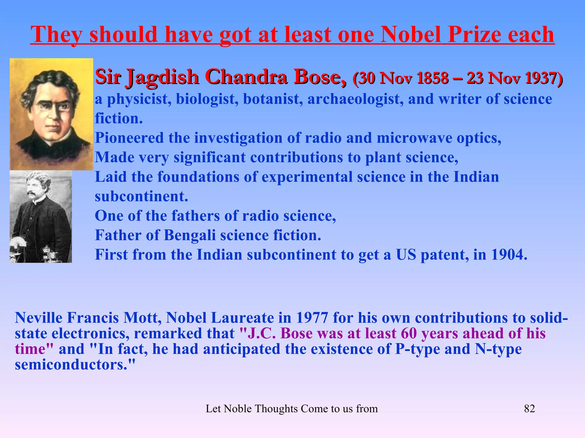 They should have got at least one Nobel Prize each
           Sir Jagdish Chandra Bose, (30 Nov 1858 – 23 Nov 1937)
           a physicist, biologist, botanist, archaeologist, and writer of science
           fiction.
           Pioneered the investigation of radio and microwave optics,
           Made very significant contributions to plant science,
           Laid the foundations of experimental science in the Indian
           subcontinent.
           One of the fathers of radio science,
           Father of Bengali science fiction.
           First from the Indian subcontinent to get a US patent, in 1904.


Neville Francis Mott, Nobel Laureate in 1977 for his own contributions to solid-
state electronics, remarked that "J.C. Bose was at least 60 years ahead of his
time" and "In fact, he had anticipated the existence of P-type and N-type
semiconductors."

                           Let Noble Thoughts Come to us from all Directions- Rig Veda   82
 