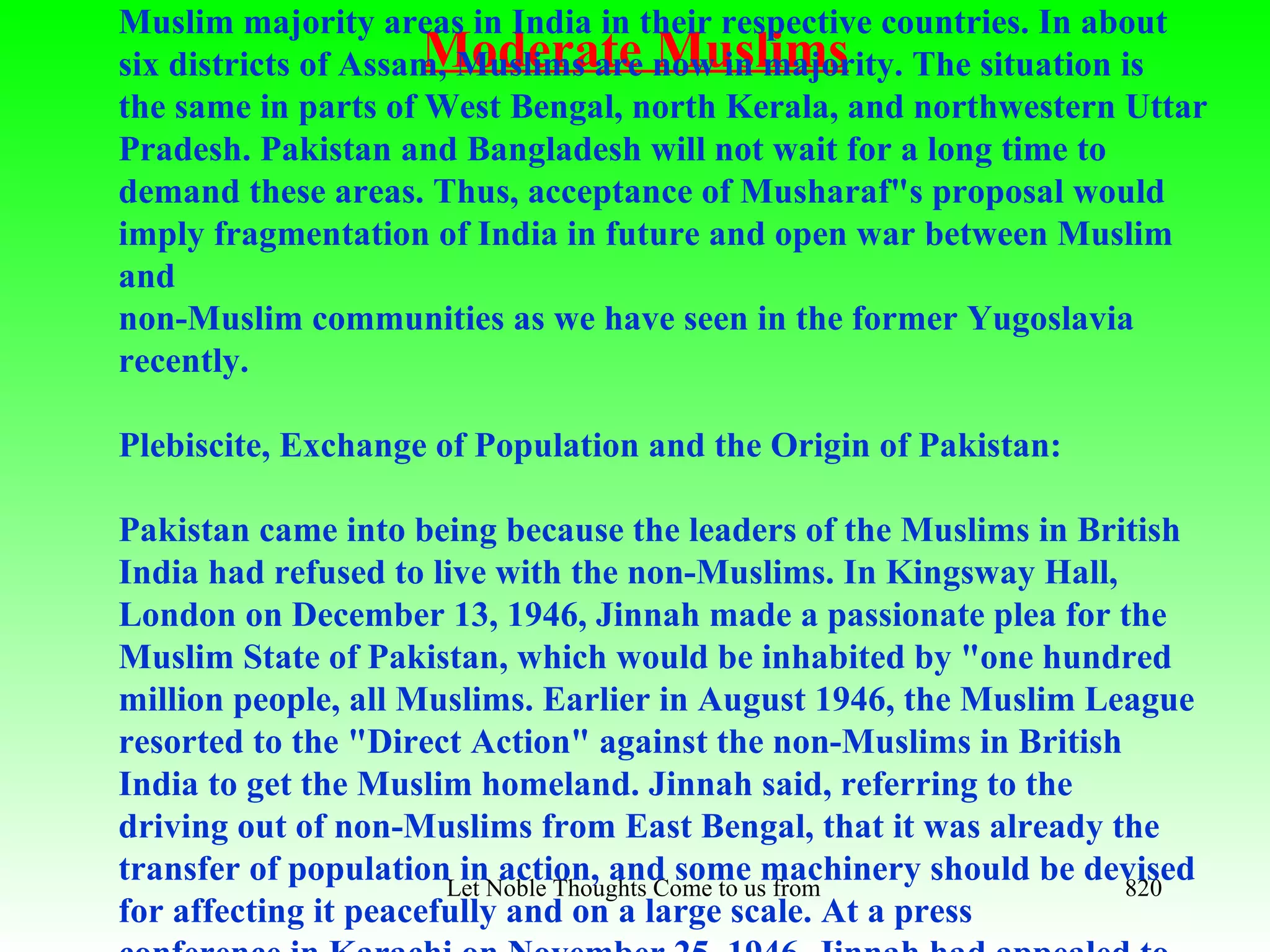 Muslim majority areas in India in their respective countries. In about
                     Moderate Muslims
six districts of Assam, Muslims are now in majority. The situation is
the same in parts of West Bengal, north Kerala, and northwestern Uttar
Pradesh. Pakistan and Bangladesh will not wait for a long time to
demand these areas. Thus, acceptance of Musharaf"s proposal would
imply fragmentation of India in future and open war between Muslim
and
non-Muslim communities as we have seen in the former Yugoslavia
recently.

Plebiscite, Exchange of Population and the Origin of Pakistan:

Pakistan came into being because the leaders of the Muslims in British
India had refused to live with the non-Muslims. In Kingsway Hall,
London on December 13, 1946, Jinnah made a passionate plea for the
Muslim State of Pakistan, which would be inhabited by "one hundred
million people, all Muslims. Earlier in August 1946, the Muslim League
resorted to the "Direct Action" against the non-Muslims in British
India to get the Muslim homeland. Jinnah said, referring to the
driving out of non-Muslims from East Bengal, that it was already the
transfer of populationLet Noble Thoughts Come to usmachinery should be devised
                        in action, and some from all Directions- Rig Veda 820
for affecting it peacefully and on a large scale. At a press
 