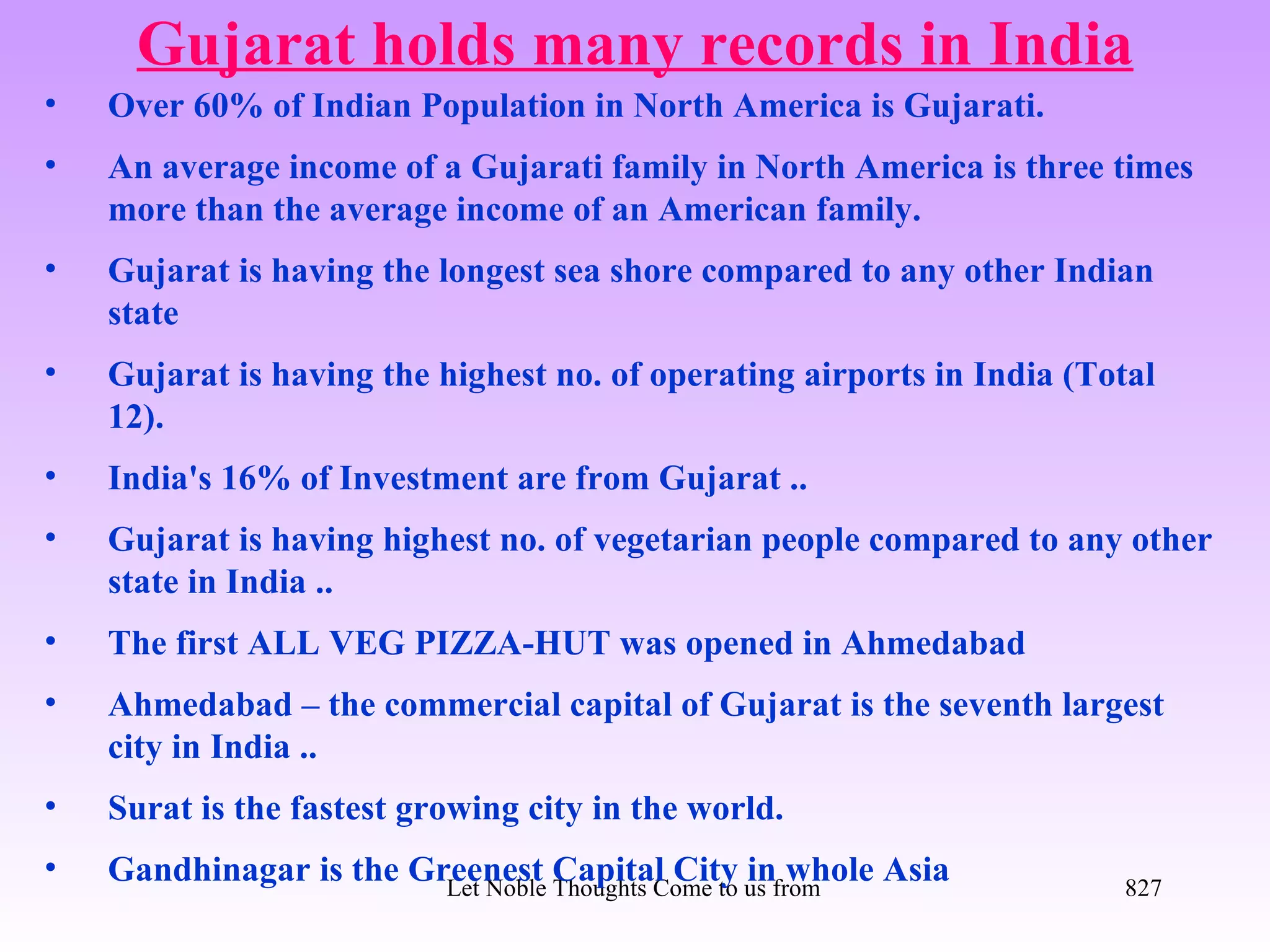 Gujarat holds many records in India
•   Over 60% of Indian Population in North America is Gujarati.
•   An average income of a Gujarati family in North America is three times
    more than the average income of an American family.
•   Gujarat is having the longest sea shore compared to any other Indian
    state
•   Gujarat is having the highest no. of operating airports in India (Total
    12).
•   India's 16% of Investment are from Gujarat ..
•   Gujarat is having highest no. of vegetarian people compared to any other
    state in India ..
•   The first ALL VEG PIZZA-HUT was opened in Ahmedabad
•   Ahmedabad – the commercial capital of Gujarat is the seventh largest
    city in India ..
•   Surat is the fastest growing city in the world.
•   Gandhinagar is the Greenest Capital City us from all Directions- Rig Veda
                         Let Noble Thoughts Come to
                                                    in whole Asia               827
 