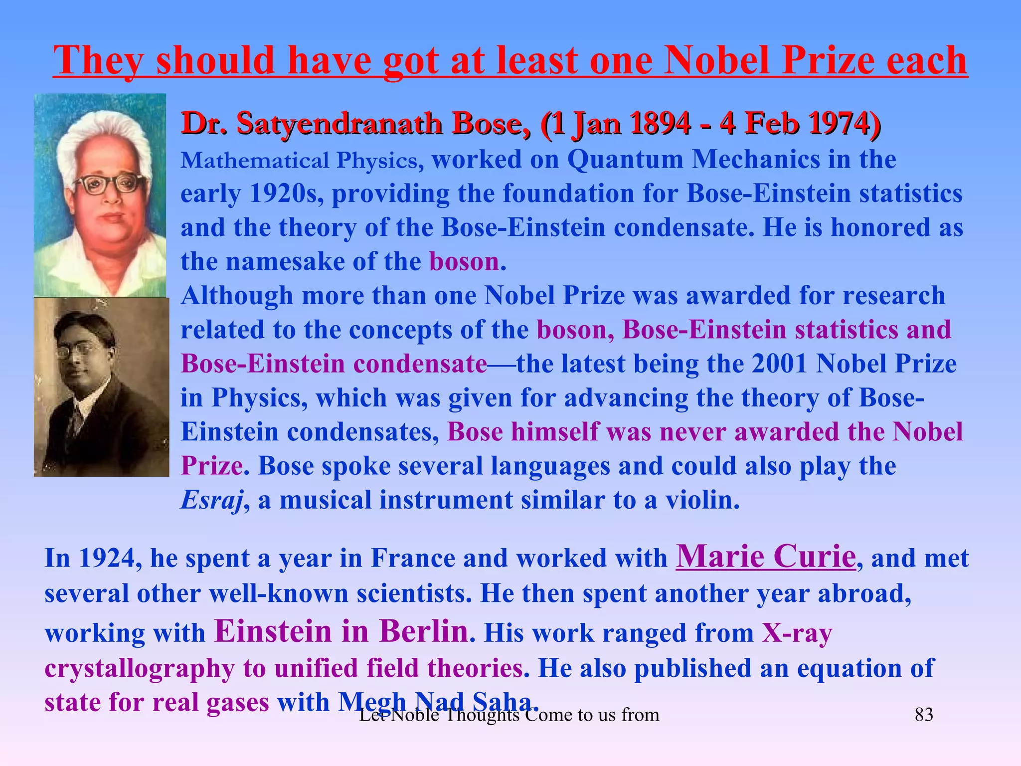 They should have got at least one Nobel Prize each
           Dr. Satyendranath Bose, (1 Jan 1894 - 4 Feb 1974)
           Mathematical Physics, worked on Quantum Mechanics in the
           early 1920s, providing the foundation for Bose-Einstein statistics
           and the theory of the Bose-Einstein condensate. He is honored as
           the namesake of the boson.
           Although more than one Nobel Prize was awarded for research
           related to the concepts of the boson, Bose-Einstein statistics and
           Bose-Einstein condensate—the latest being the 2001 Nobel Prize
           in Physics, which was given for advancing the theory of Bose-
           Einstein condensates, Bose himself was never awarded the Nobel
           Prize. Bose spoke several languages and could also play the
           Esraj, a musical instrument similar to a violin.

In 1924, he spent a year in France and worked with Marie Curie, and met
several other well-known scientists. He then spent another year abroad,
working with Einstein in Berlin. His work ranged from X-ray
crystallography to unified field theories. He also published an equation of
state for real gases with Megh Nad Saha. to us from all Directions- Rig Veda
                           Let Noble Thoughts Come                           83
 