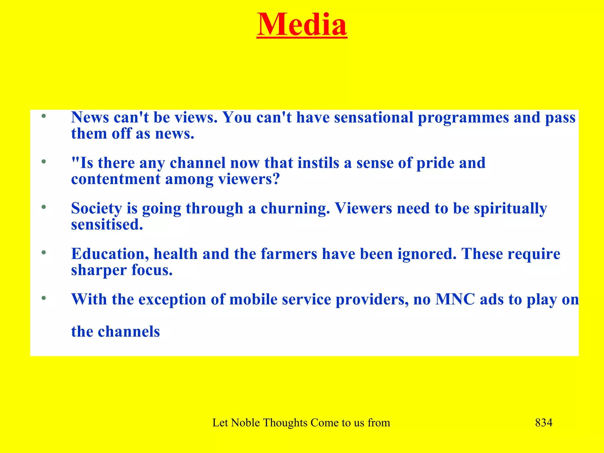 Media

•   News can't be views. You can't have sensational programmes and pass
    them off as news.
•   "Is there any channel now that instils a sense of pride and
    contentment among viewers?
•   Society is going through a churning. Viewers need to be spiritually
    sensitised.
•   Education, health and the farmers have been ignored. These require
    sharper focus.
•   With the exception of mobile service providers, no MNC ads to play on
    the channels




                        Let Noble Thoughts Come to us from all Directions- Rig Veda   834
 