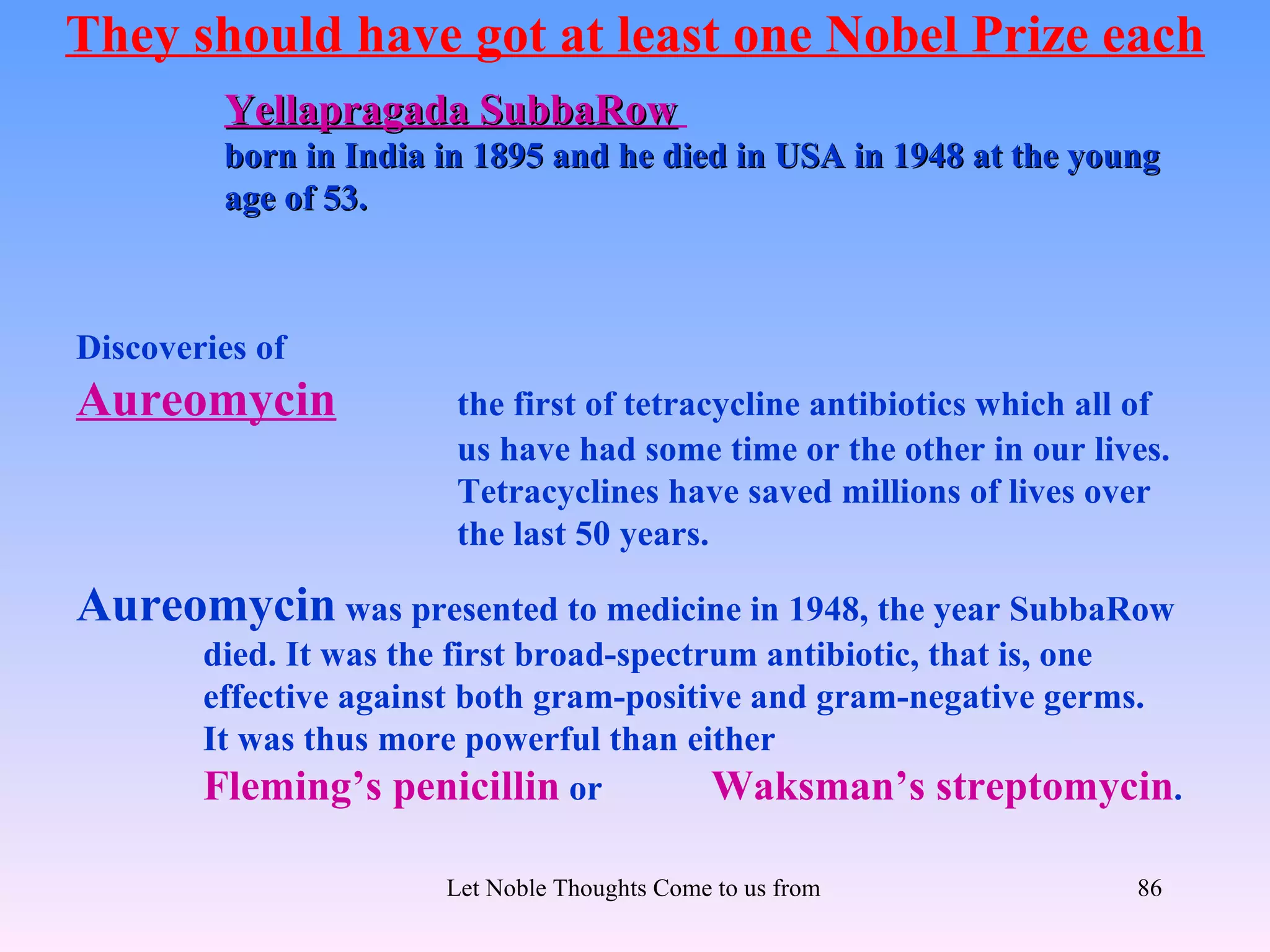 They should have got at least one Nobel Prize each
         Yellapragada SubbaRow
         born in India in 1895 and he died in USA in 1948 at the young
         age of 53.



Discoveries of
Aureomycin              the first of tetracycline antibiotics which all of
                        us have had some time or the other in our lives.
                        Tetracyclines have saved millions of lives over
                        the last 50 years.

Aureomycin was presented to medicine in 1948, the year SubbaRow
        died. It was the first broad-spectrum antibiotic, that is, one
        effective against both gram-positive and gram-negative germs.
        It was thus more powerful than either
        Fleming’s penicillin or            Waksman’s streptomycin.

                       Let Noble Thoughts Come to us from all Directions- Rig Veda   86
 