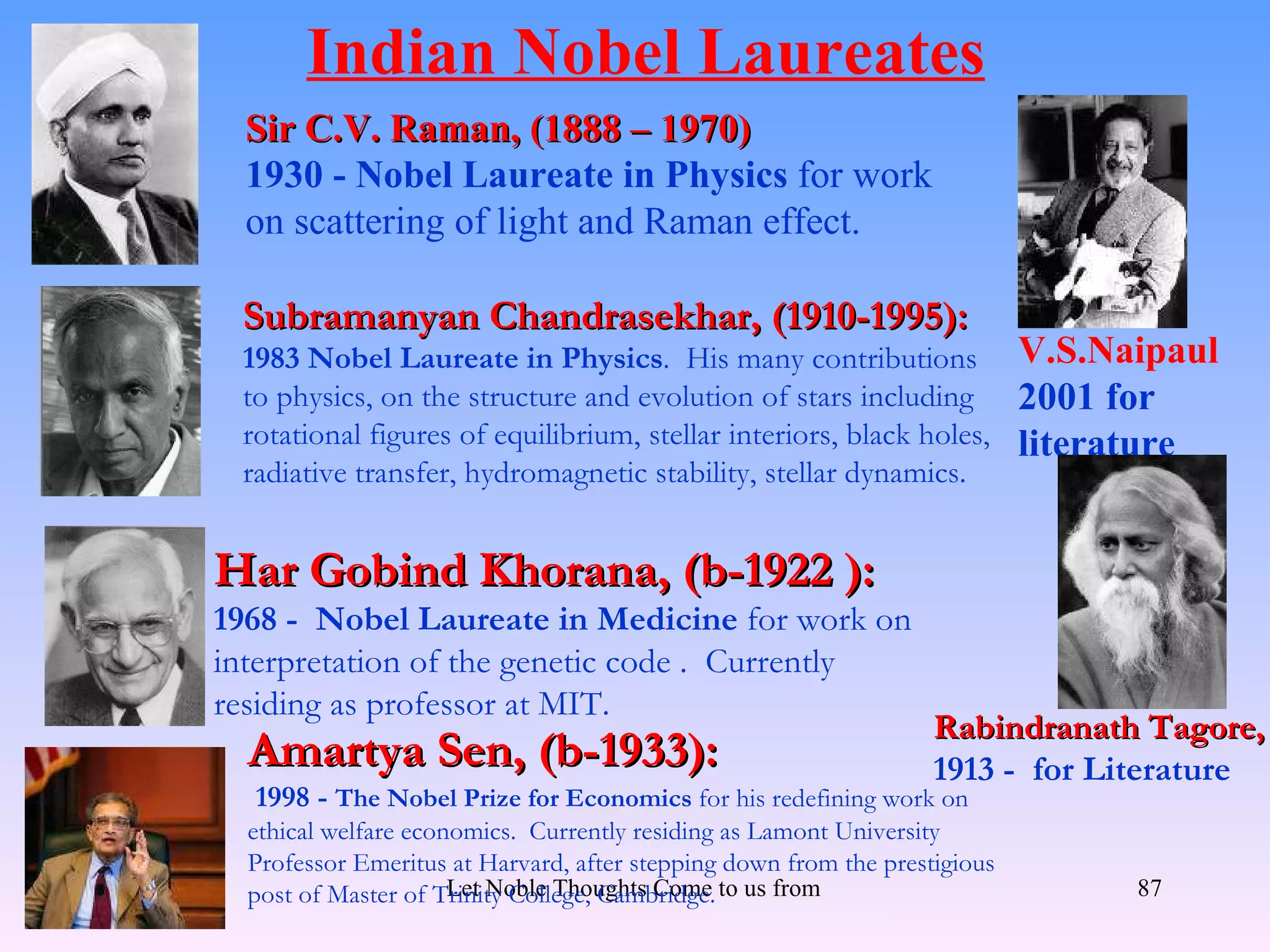 Indian Nobel Laureates
  Sir C.V. Raman, (1888 – 1970)
  1930 - Nobel Laureate in Physics for work
  on scattering of light and Raman effect.

 Subramanyan Chandrasekhar, (1910-1995):
 1983 Nobel Laureate in Physics. His many contributions                      V.S.Naipaul
 to physics, on the structure and evolution of stars including               2001 for
 rotational figures of equilibrium, stellar interiors, black holes,          literature
 radiative transfer, hydromagnetic stability, stellar dynamics.


Har Gobind Khorana, (b-1922 ):
1968 - Nobel Laureate in Medicine for work on
interpretation of the genetic code . Currently
residing as professor at MIT.
                                                                     Rabindranath Tagore,
  Amartya Sen, (b-1933):                                             1913 - for Literature
  1998 - The Nobel Prize for Economics for his redefining work on
  ethical welfare economics. Currently residing as Lamont University
  Professor Emeritus at Harvard, after stepping down from the prestigious
  post of Master of Trinity College, Cambridge. to us from all Directions- Rig Veda
                      Let Noble Thoughts Come                                         87
 