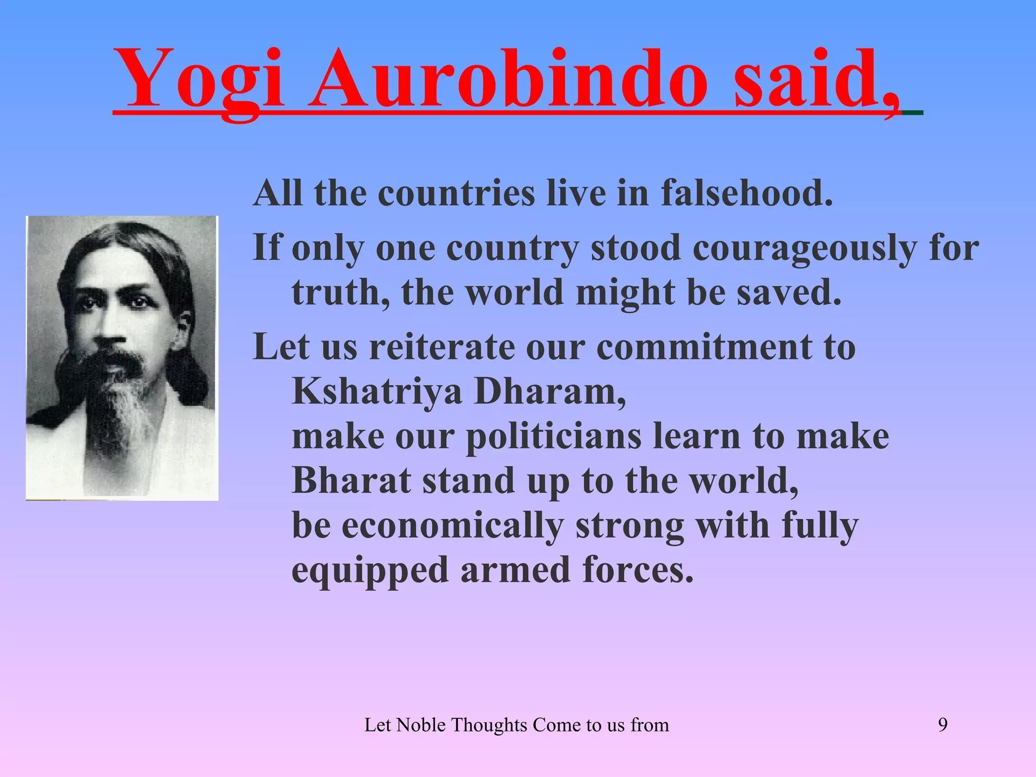 Yogi Aurobindo said,
   All the countries live in falsehood.
   If only one country stood courageously for
      truth, the world might be saved.
   Let us reiterate our commitment to
      Kshatriya Dharam,
      make our politicians learn to make
      Bharat stand up to the world,
      be economically strong with fully
      equipped armed forces.


         Let Noble Thoughts Come to us from all Directions- Rig Veda   9
 