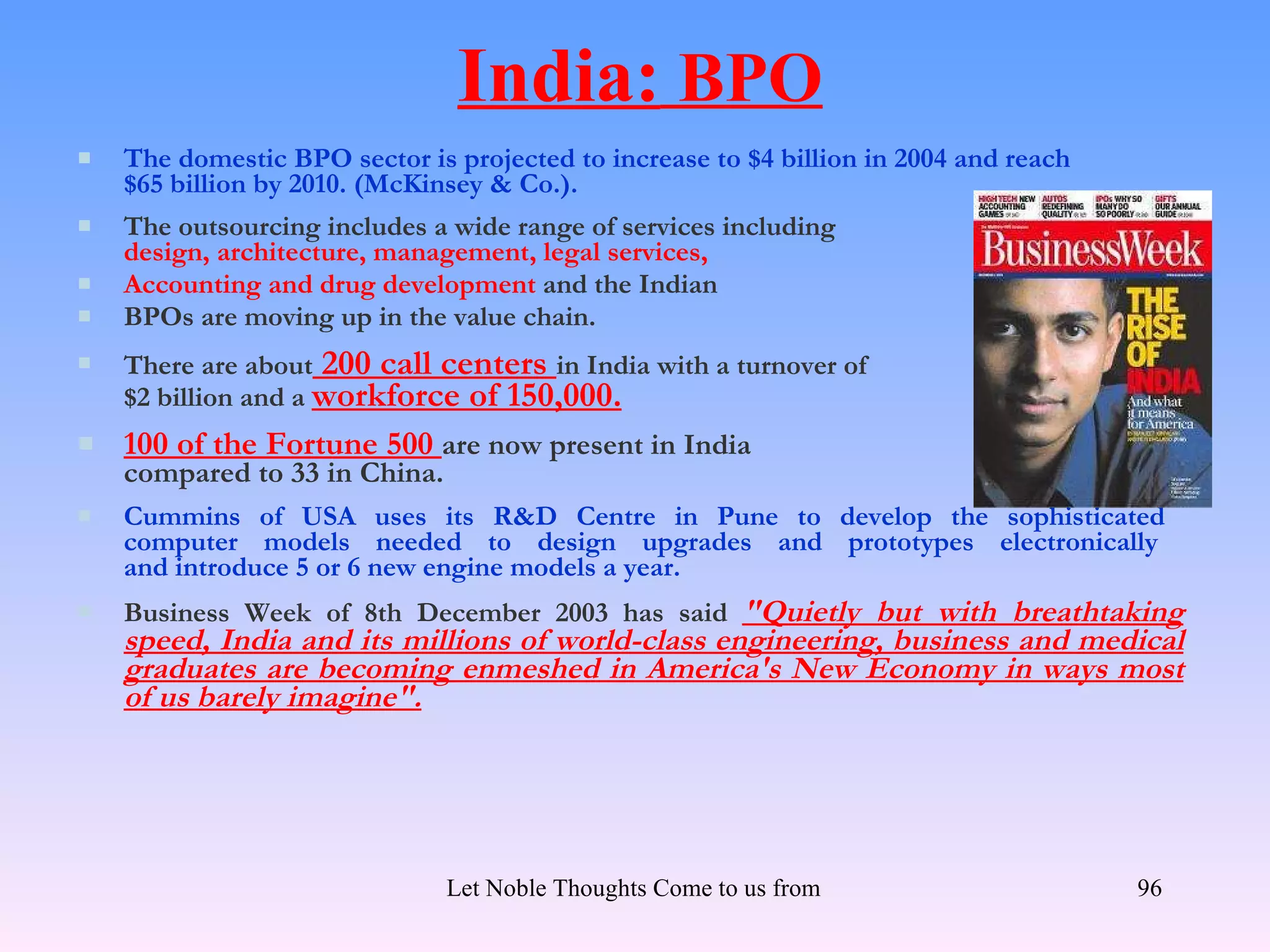 India: BPO
   The domestic BPO sector is projected to increase to $4 billion in 2004 and reach
    $65 billion by 2010. (McKinsey & Co.).
   The outsourcing includes a wide range of services including
    design, architecture, management, legal services,
   Accounting and drug development and the Indian
   BPOs are moving up in the value chain.
   There are about 200 call centers in India with a turnover of
    $2 billion and a workforce of 150,000.
   100 of the Fortune 500 are now present in India
    compared to 33 in China.
   Cummins of USA uses its R&D Centre in Pune to develop the sophisticated
    computer models needed to design upgrades and prototypes electronically
    and introduce 5 or 6 new engine models a year.
   Business Week of 8th December 2003 has said "Quietly but with breathtaking
    speed, India and its millions of world-class engineering, business and medical
    graduates are becoming enmeshed in America's New Economy in ways most
    of us barely imagine".




                               Let Noble Thoughts Come to us from all Directions- Rig Veda   96
 