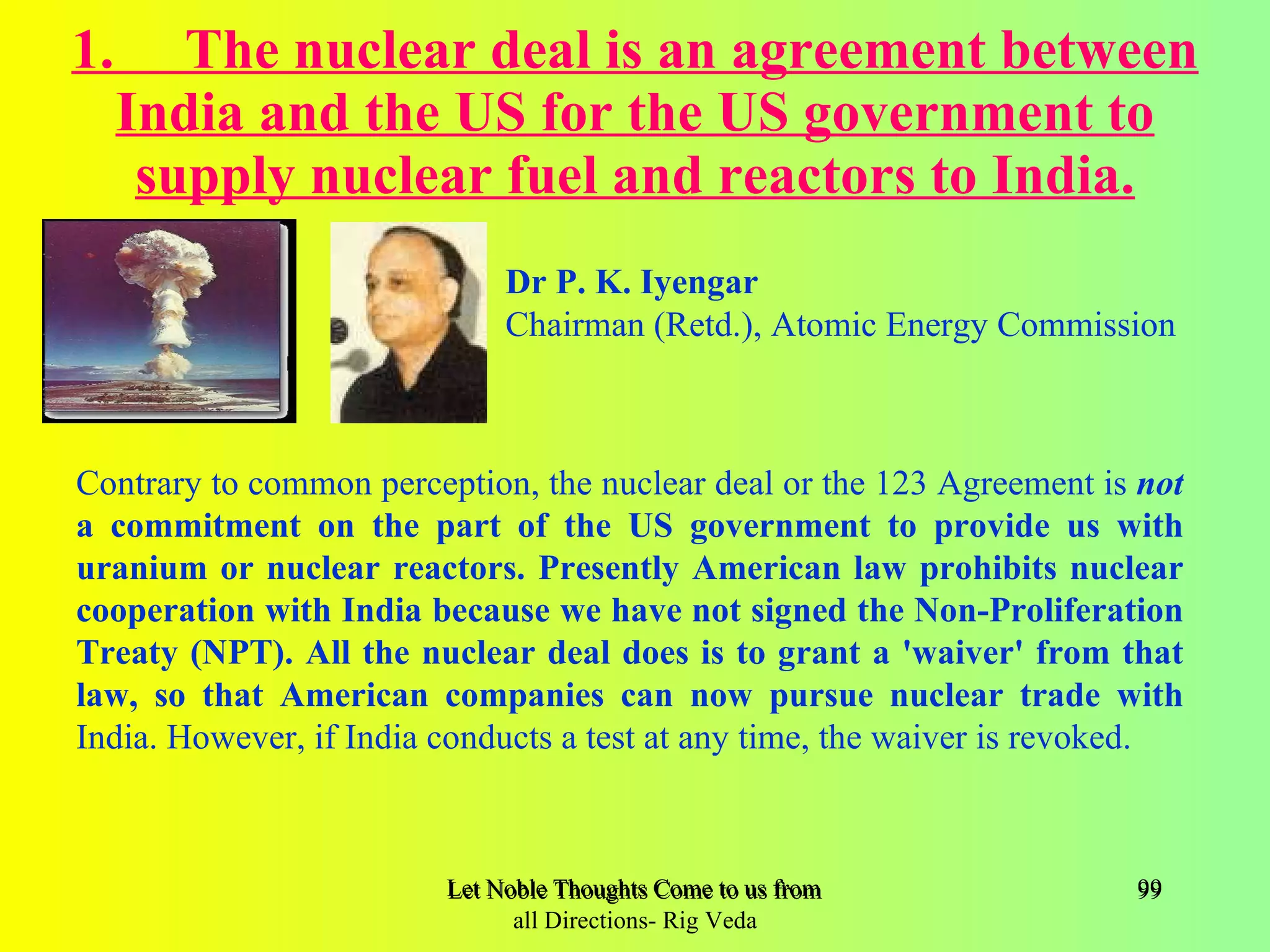 1.      The nuclear deal is an agreement between
     India and the US for the US government to
      supply nuclear fuel and reactors to India.
                              Dr P. K. Iyengar
                              Chairman (Retd.), Atomic Energy Commission



Contrary to common perception, the nuclear deal or the 123 Agreement is not
a commitment on the part of the US government to provide us with
uranium or nuclear reactors. Presently American law prohibits nuclear
cooperation with India because we have not signed the Non-Proliferation
Treaty (NPT). All the nuclear deal does is to grant a 'waiver' from that
law, so that American companies can now pursue nuclear trade with
India. However, if India conducts a test at any time, the waiver is revoked.



                         Let Noble Thoughts Come to us from all Directions- Rig Veda   99
                               all Directions- Rig Veda
 
