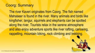 Coorg: Summary
The river Kaveri originates from Coorg. The fish named
Mahaseer is found in the river. Many animals and bir...