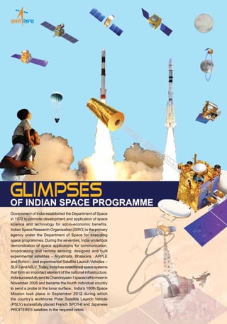 Space Sciences
India has flown Gamma-Ray and Retarding Potential Analyser payloads on two
of its Stretched Rohini Satellites launched in 1992 and 1994. IRS-P3,
launched in 1996, carried an X-ray astronomy payload.
Chandrayaan-1, India’s first spacecraft mission to moon, was successfully launched by
PSLV-C11 on October 22, 2008 into an Earth orbit. Carrying 11 payloads built in India and
abroad, the spacecraft later reached the moon and went into an orbit around it with the help
of its Liquid Apogee Motor.After reaching its final operational orbit of 100 km height from
the lunar surface, the spacecraft’s Moon Impact Probe separated and successfully reached
the lunar surface 25 minutes later, carrying Indian tricolour with it on November 14, 2008.
During its active life, Chandrayaan-1 spacecraft conclusively found the presence of
water molecules on the moon.
In 2011, PSLV launched Youthsat, a scientific satellite built by ISRO carrying Indian and
Russian payloads for Stelar and Atmospheric Studies, into orbit.
India’s Mars Orbiter Mission envisages the exploration of Planet Mars through a
spacecraft orbiting the planet. The spacecraft is scheduled to be launched by PSLV in
October-November 2013.
Chandrayaan-2, carrying an orbiter, lander and rover is planned to be launched by GSLV.
An exclusive astronomical satellite, ASTROSAT and a solar observation spacecraft,
ADITYA-1, are also planned. Several ground-based facilities for space sciences, including
a Mesosphere Stratosphere Troposphere (MST) Radar, have been set up in India.
India has established a strong infrastructure for realising its
space programme. They include facilities for the development
of satellites and launch vehicles and their testing; launch
infrastructure for sounding rockets and satellite launch vehicles;
telemetry, tracking and command network; data reception
and processing systems for remote sensing. A number of
academic and research institutions as well as industries
participate in the Indian Space Programme. Several Indian
industries have the expertise to undertake sophisticated jobs
required for space systems.
Infrastructure for Space Development
A panoramic view of the First and Second Launch Pads at
Satish Dhawan Space Centre SHAR, Sriharikota
Space Services from India
Antrix Corporation Limited is the commercial arm of the
Department of Space, with access to the resources of DOS
as well as Indian space industries.Antrix markets subsystems
and components for satellites, undertakes contracts for
building satellites to user specifications, provides launch
services and tracking facilities and organises training of
manpower and software development.
ASTROSAT
Space Centres in India
September2013
International Co-operation
International co-operation has been the hallmark of Indian space programme. India participates in
major space fora including the UN, IAF, COSPAR and CEOS. India has set up the Centre for Space
Science and Technology Education in Asia and the Pacific (CSSTE-AP) which is sponsored by the
United Nations. India offers training in space applications to personnel from developing countries
under the programme Sharing of Experience in Space (SHARES). Chandrayaan-1, a 1400 kg
unmanned spacecraft built by ISRO for exploring the moon, carried 11 scientific instruments from
India, the United States, the European Space Agency and Bulgaria. Youthsat, an Indo-Russian
scientific satellite, was successfully launched onboard PSLV in 2011. Megha-Tropiques, a joint
Indo-French satellite mission for the study of tropical atmosphere and SARAL, another joint
Indo-French satellite mission for ocean studies, were successfully launched by PSLV in 2011
and 2013 respectively.
Antrix Corporation Limited
Antariksh Complex, New BEL Road
Bangalore - 560 231, INDIA
Telephone: +91-80-2341 2183
Fax: +91-80-2341 8981, 2351 4166 / 5486
E-mail: cmd@antrix.gov.in mail@antrix.gov.in
Website: www.antrix.gov.in
Publications and Public Relations
Indian Space Research Organisation
ISRO Headquarters, Antariksh Bhavan
New BEL Road, Bangalore - 560 231, INDIA
Telephone: +91-80-23415474 Fax: +91-80-23412253  
E-mail: dpkarnik@isro.gov.in Website: www.isro.gov.in
MEGHA-TROPIQUES
PublishedbyPublicationsandPublicRelations,ISROHeadquarters,Bangalore
DesignedbyImagicCreatives,BangaloreandPrintedatAdityaPrinters,Bangalore
Government of India established the Department of Space
in 1972 to promote development and application of space
science and technology for socio-economic benefits.
Indian Space Research Organisation (ISRO) is the primary
agency under the Department of Space for executing
space programmes. During the seventies, India undertook
demonstration of space applications for communication,
broadcasting and remote sensing; designed and built
experimental satellites – Aryabhata, Bhaskara, APPLE
and Rohini – and experimental Satellite Launch Vehicles –
SLV-3andASLV. Today,Indiahasestablishedspacesystems
that form an important element of the national infrastructure.
IndiasuccessfullysentitsChandrayaan-1spacecrafttomoonin
November 2008 and became the fourth individual country
to send a probe to the lunar surface. India’s 100th Space
Mission took place in September 2012 during which
the country’s workhorse Polar Satellite Launch Vehicle
(PSLV) sucessfully placed French SPOT-6 and Japanese
PROITERES satelites in the required orbits.
cmyk cmyk
cmykcmyk cmyk
cmyk
cmyk
Chandrayaan-1 Mission
cmyk
First Launch Pad
Second Launch
SARAL
CHANDIGARH
•	 Semi-Conductor Laboratory
JODHPUR
•	 Western RRSC
UDAIPUR
•	 Solar Observatory
Mt. ABU
•	 Infrared Observatory
AHMEDABAD
•	 Space Applications Centre
•	 Physical Research Laboratory
•	 Development and Educational
	 Communication Unit
MUMBAI
•	 ISRO Liaison Office
BHOPAL
•	 Master Control Facility - B
BENGALURU
•	 Space Commission
•	 Department of Space and
	 ISRO Headquarters
•	 INSAT Programme Office
•	 NNRMS Secretariat
•	 Civil Engineering Programme Office
•	 Antrix Corporation
•	 ISRO Satellite Centre
•	 Laboratory for Electro-Optic Systems
•	 ISRO Telemetry, Tracking and
	 Command Network
•	 Southern RRSC
•	 Liquid Propulsion Systems Centre
HASSAN
•	 Master Control Facility
BYALALU
•	 Indian Deep Space Network
•	 Indian Space Science Data Centre MAHENDRAGIRI
•	 Liquid Propulsion Test Facilities
THIRUVANANTHAPURAM
•	 Vikram Sarabhai Space Centre
•	 Liquid Propulsion Systems Centre
•	 ISRO Inertial Systems Unit
•	 Indian Institute of Space Science and Technology
ALUVA
•	 Ammonium Perchlorate Experimental Plant
TIRUPATI
•	 National Atmospheric Research Laboratory
SRIHARIKOTA
•	 Satish Dhawan Space Centre, SHAR
HYDERABAD
•	 National Remote Sensing Centre
NAGPUR
•	 Central RRSC
KOLKATA
•	 Eastern RRSC
SHILLONG
•	 North Eastern-Space
	 Applications Centre
LUCKNOW
•	 ISTRAC Ground Station
DEHRADUN
•	 Indian Institute of Remote Sensing
•	 Centre for Space Science and Technology
	 Education in Asia-Pacific
NEW DELHI
•	 DOS Branch Secretariat
•	 ISRO Branch Office
•	 Delhi Earth Station
PORT BLAIR
•	 Down Range
	 Station
 