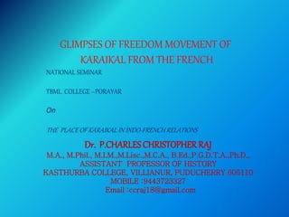 Dr. P.CHARLESCHRISTOPHER RAJ
M.A., M.Phil., M.I.M.,M.Lisc.,M.C.A., B.Ed.,P.G.D.T.A.,Ph.D.,
ASSISTANT PROFESSOR OF HISTORY
KASTHURBA COLLEGE, VILLIANUR, PUDUCHERRY 605110
MOBILE :9443723327
Email :ccraj18@gmail.com
GLIMPSES OF FREEDOM MOVEMENT OF
KARAIKAL FROM THE FRENCH
NATIONAL SEMINAR
TBML COLLEGE –PORAYAR
On
THE PLACE OF KARAIKAL IN INDO-FRENCH RELATIONS
 