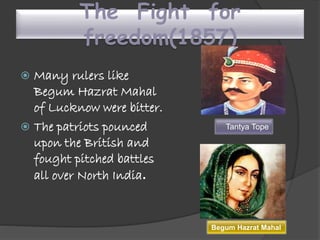 The Fight for
freedom(1857)
 Many rulers like
Begum Hazrat Mahal
of Lucknow were bitter.
 The patriots pounced
upon the British and
fought pitched battles
all over North India.
Tantya Tope
Begum Hazrat Mahal
 