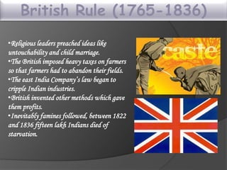 British Rule (1765-1836)
•Religious leaders preached ideas like
untouchability and child marriage.
•The British imposed heavy taxes on farmers
so that farmers had to abandon their fields.
•The east India Company’s law began to
cripple Indian industries.
•British invented other methods which gave
them profits.
•Inevitably famines followed, between 1822
and 1836 fifteen lakh Indians died of
starvation.
 