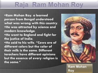 Raja Ram Mohan Roy
Ram Mohan Roy, a learned
person from Bengal understood
what was wrong with this country.
He was attracted by science and
modern knowledge.
He went to England and fight for
the justice of India.
He said to his wife, “Cows are of
different colors but the color of
their milk is the same. Different
terachers have different opinions
but the essence of every religion is
the same.”
Ram Mohan
Roy
 