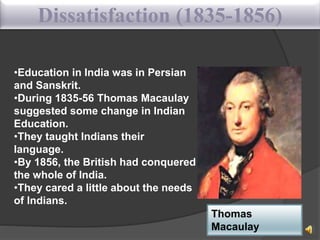 Dissatisfaction (1835-1856)
•Education in India was in Persian
and Sanskrit.
•During 1835-56 Thomas Macaulay
suggested some change in Indian
Education.
•They taught Indians their
language.
•By 1856, the British had conquered
the whole of India.
•They cared a little about the needs
of Indians.
Thomas
Macaulay
 