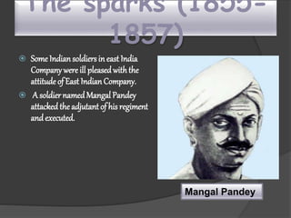 The sparks (1855-
1857)
 Some Indiansoldiers in east India
Company were ill pleasedwiththe
attitude of East IndianCompany.
 A soldier namedMangal Pandey
attackedthe adjutantof his regiment
and executed.
Mangal Pandey
 